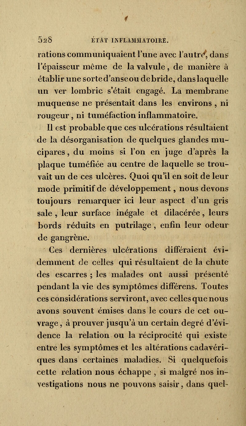 rations communiquaient l'une avec l'autr/, dans l'épaisseur même de la valvule, de manière à établirunesorted'anseou débride, dans laquelle un ver lombric s'était engagé. La membrane muqueuse ne présentait dans les environs , ni rougeur, ni tuméfaction inflammatoirCc Il est probable que ces ulcérations résultaient de la désorganisation de quelques glandes mu- cipares, du moins si l'on en juge d'après la plaque tuméfiée au centre de laquelle se trou- vait un de ces ulcères. Quoi qu'il en soit de leur mode primitif de développement, nous devons toujours remarquer ici leur aspect d'un gris sale , leur surface inégale et dilacérée, leurs bords réduits en putrilage , enfin leur odeur de gangrène. Ces dernières ulcérations différaient évi- demment de celles qui résultaient de la chute des escarres ; les malades ont aussi présenté pendant la vie des symptômes différens. Toutes ces considérations serviront, avec celles que nous avons souvent émises dans le cours de cet ou- vrage , à prouver jusqu'à un certain degré d'évi- dence la relation ou la réciprocité qui existe entre les symptômes et les altérations cadavéri- ques dans certaines maladies. Si quelquefois cette relation nous échappe , si malgré nos in- vestigations nous ne pouvons saisir, dans quel-