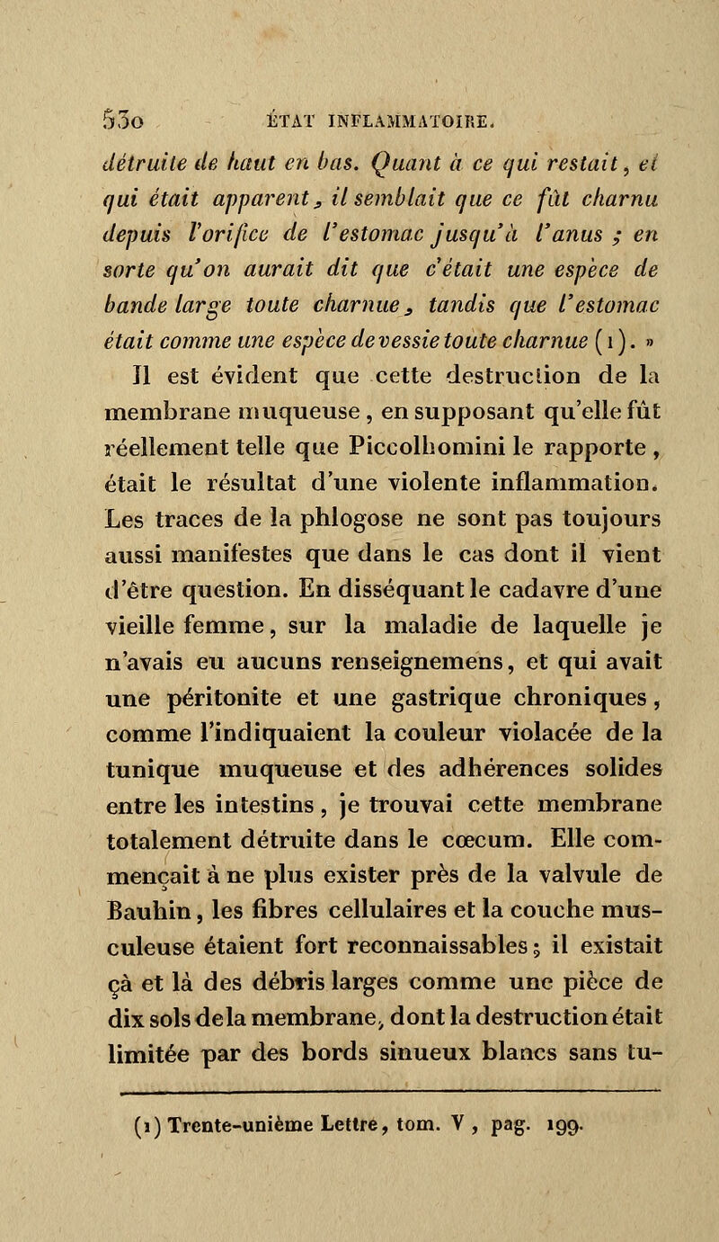 détruite de haut en bas. Quant à ce qui restait^ et qui était apparent j, il semblait que ce fût charnu depuis Vorifice de l'estomac jusqu'à l'anus ; en sorte qu'on aurait dit que c était une espèce de bande large toute charnue ^ tandis que l'estomac était comme une espèce de vessie toute charnue ( i ) • » Il est évident que cette destruclion de la membrane muqueuse , en supposant qu'elle fût réellement telle que Piccolhomini le rapporte , était le résultat d'une violente inflammation. Les traces de la phlogose ne sont pas toujours aussi manifestes que dans le cas dont il vient d'être question. En disséquant le cadavre d'une vieille femme, sur la maladie de laquelle je n'avais eu aucuns renseignemens, et qui avait une péritonite et une gastrique chroniques, comme l'indiquaient la couleur violacée de la tunique muqueuse et des adhérences solides entre les intestins , je trouvai cette membrane totalement détruite dans le cœcum. Elle com- mençait à ne plus exister près de la valvule de Bauhin, les fibres cellulaires et la couche mus- culeuse étaient fort reconnaissables ; il existait çà et là des débris larges comme une pièce de dix sols delà membrane^ dont la destruction était limitée par des bords sinueux blancs sans tu- (i) Trente-unième Lettre, tom. V , pag. 199.