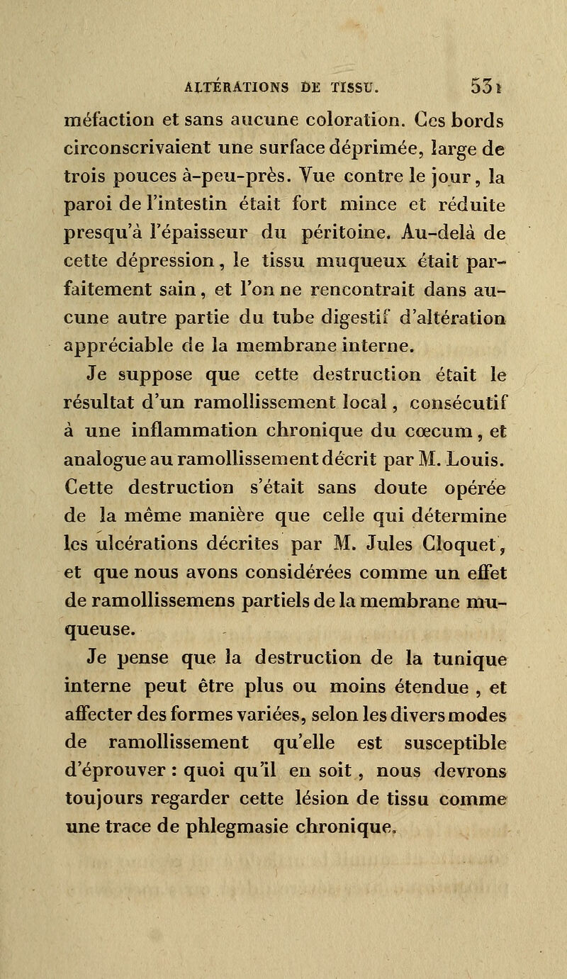 méfactioD et sans aucune coloration. Ces bords circonscrivaient une surface déprimée, large de trois pouces à-peu-près. Vue contre le jour, la paroi de l'intestin était fort mince et réduite presqu'à l'épaisseur du péritoine. Au-delà de cette dépression, le tissu muqueux était par- faitement sain, et l'on ne rencontrait dans au- cune autre partie du tube digestif d'altération appréciable de la membrane interne. Je suppose que cette destruction était le résultat d'un ramollissement local, consécutif à une inflammation chronique du cœcum, et analogue au ramollissement décrit par M. Louis. Cette destruction s'était sans doute opérée de la même manière que celle qui détermine les ulcérations décrites par M. Jules Cloquet, et que nous avons considérées comme un effet de ramollissemens partiels de la membrane mu- queuse. Je pense que la destruction de la tunique interne peut être plus ou moins étendue , et affecter des formes variées, selon les divers modes de ramollissement qu'elle est susceptible d'éprouver : quoi qu'il en soit, nous devrons toujours regarder cette lésion de tissu comme une trace de phlegmasie chronique.