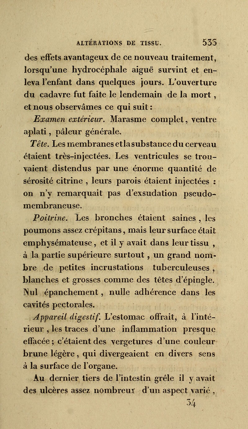 d«s effets avantageux de ce nouveau traitement, lorsqu'une hydrocéphale aiguë survint et en- leva l'enfant dans quelques jours. L'ouverture du cadavre fut faite le lendemain de la mort, et nous observâmes ce qui suit : Examen extérieur. Marasme complet, ventre aplati, pâleur générale. Tête. Les membranes etlasubstauce du cerveau étaient très-injectées. Les ventricules se trou- vaient distendus par une énorme quantité de sérosité citrine , leurs parois étaient injectées : on n'y remarquait pas d'exsudation pseudo- membraneuse. Poitrine. Les bronches étaient saines , les poumons assez crépitans, mais leur surface était emphysémateuse, et il y avait dans leur tissu , à la partie supérieure surtout , un grand nom- bre de petites incrustations tuberculeuses , blanches et grosses comme des têtes d'épingle. ]Nul épanchement, nulle adhérence dans les cavités pectorales. Appareil digestif. L'estomac offrait, à l'inté- rieur , les traces d'une inflammation presque effacée; c'étaient des vergetures d'une couleur brune légère, qui divergeaient en divers sens à la surface de l'organe. Au dernier tiers de l'intestin grêle il y avait des ulcères assez nombreux d'un aspect varié , 54