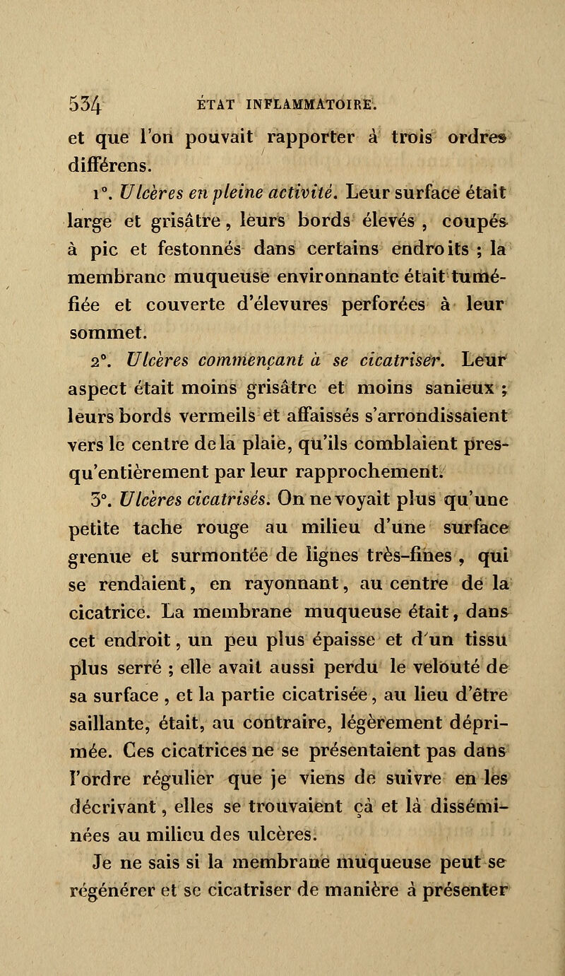 et que l'on pouvait rapporter a trois ordres différens. 1°. Ulcères en pleine activité. Leur surface était large et grisâtre, leurs bords élevés , coupés- à pic et festonnés dans certains endroits ; la membrane muqueuse environnante était tumé- fiée et couverte d'élevures perforées à leur sommet. 2°. Ulcères commençant à se cicatriser. Leur' aspect était moins grisâtre et moins sanieux ; leurs bords vermeils et affaissés s'arrondissaient vers le centre delà plaie, qu'ils comblaient pres- qu'entièrement par leur rapprochement. 3°. Ulcères cicatrisés. On ne voyait plus qu'une petite tache rouge au milieu d'une surface grenue et surmontée de lignes très-fines , qui se rendaient, en rayonnant, au centre de la cicatrice. La membrane muqueuse était, dans cet endroit, un peu plus épaisse et d'un tissu plus serré ; elle avait aussi perdu le velouté de sa surface , et la partie cicatrisée, au lieu d'être saillante, était, au contraire, légèrement dépri- mée. Ces cicatrices ne se présentaient pas darts l'ordre régulier que je viens de suivre en les décrivant, elles se trouvaient çà et là dissémi- nées au milieu des ulcères. Je ne sais si la membrane muqueuse peut se régénérer et se cicatriser de manière à présenter