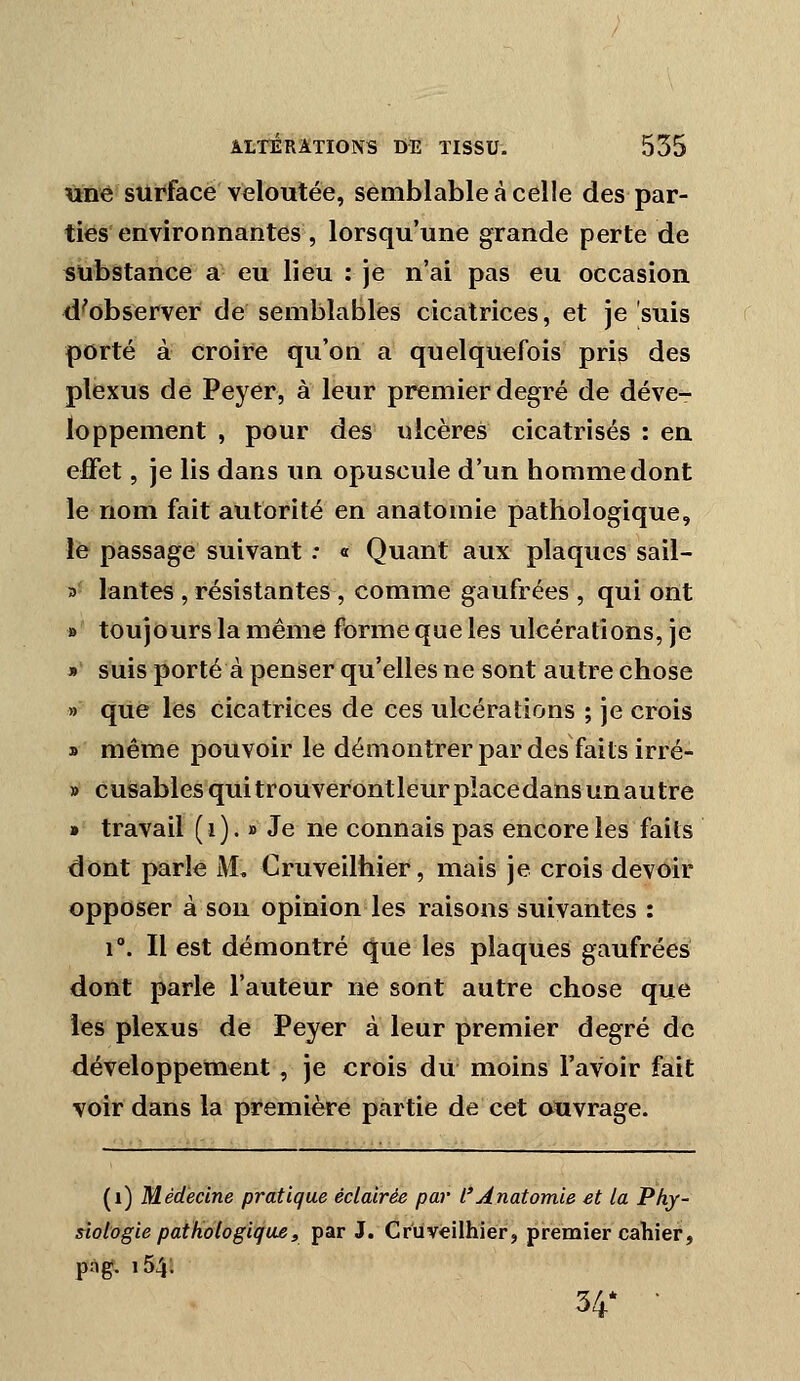 tmê surface veloutée, semblable à celle des par- ties environnantes , lorsqu'une grande perte de substance a eu lieu : je n'ai pas eu occasion d'observer de semblables cicatrices, et je suis porté à croire qu'on a quelquefois pris des plexus de Peyer, à leur premier degré de déve- loppement , pour des ulcères cicatrisés : en effet, je lis dans un opuscule d'un homme dont le nom fait autorité en anatomie pathologique, le passage suivant : « Quant aux plaques sail- 3 lantes , résistantes , comme gaufrées , qui ont » toujours la même forme que les ulcérations, je » suis porté à penser qu'elles ne sont autre chose » que les cicatrices de ces ulcérations ; je crois s même pouvoir le démontrer par des faits irré- » cusables qui trouveront leur place dans un autre » travail ( i ). » Je ne connais pas encore les faits dont parle M, Cruveilhier, mais je crois devoir opposer à son opinion les raisons suivantes : 1°. Il est démontré que les plaques gaufrées dont parle l'auteur ne sont autre chose que les plexus de Peyer à leur premier degré de développement, je crois du moins l'avoir fait voir dans la première partie de cet ativrage. -atumii: ■-. (i) Médecine pratique éclairée par l'Anatomie et la Phy- siologie pathologique, par J. Cruveilhier, premier caliier, png. 154; 34' •