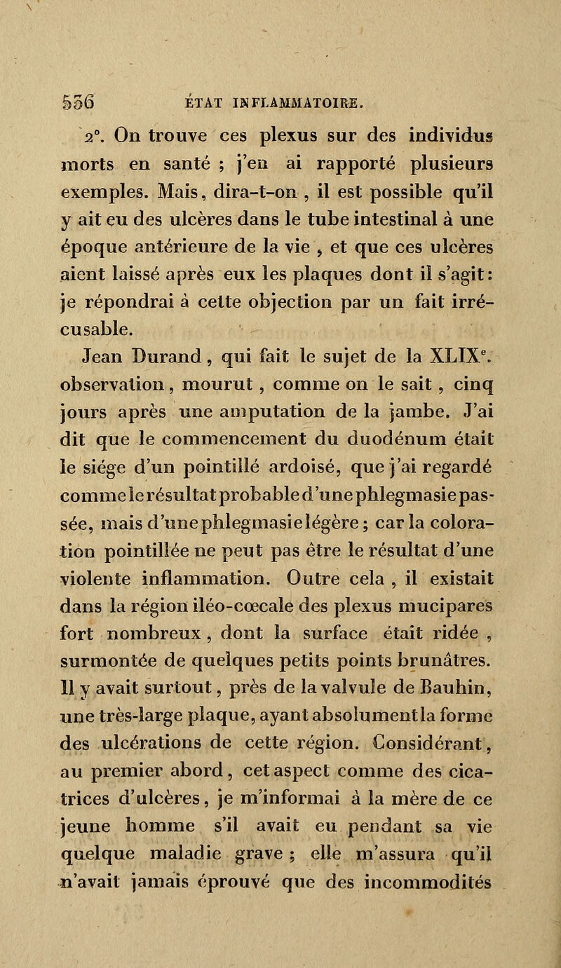 2°. On trouve ces plexus sur des individus morts en santé ; j'en ai rapporté plusieurs exemples. Mais, dira-t-on , il est possible qu'il y ait eu des ulcères dans le tube intestinal à une époque antérieure de la vie j et que ces ulcères aient laissé après eux les plaques dont il s'agit: je répondrai à celte objection par un fait irré- cusable. Jean Durand, qui fait le sujet de la XLIX^ observation, mourut, comme on le sait, cinq jours après une amputation de la jambe. J'ai dit que le commencement du duodénum était le siège d'un pointillé ardoisé, que j'ai regardé comme le résultat probable d'une phlegmasie pas- sée, mais d'unephlegmasielégère; caria colora- tion pointillée ne peut pas être le résultat d'une violente inflammation. Outre cela , il existait dans la région iléo-cœcale des plexus mucipares fort nombreux , dont la surface était ridée , surmontée de quelques petits points brunâtres. 11 y avait surtout, près de la valvule de Bauhin, une très-large plaque, ayant absolument la forme des ulcérations de cette région. Considérant, au premier abord, cet aspect comme des cica- trices d'ulcères, je m'informai à la mère de ce jeune homme s'il avait eu pendant sa vie quelque maladie grave; elle m'assura qu'il n'avait jamais éprouvé que des incommodités
