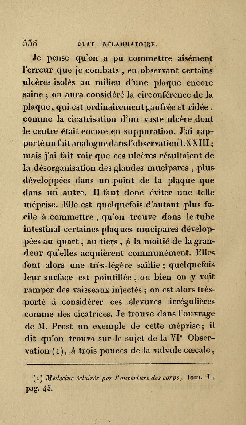 Je pense qu'on a pu commettre aisémer^l l'erreur que je combats , en observant certains ulcères isolés au milieu d'une plaque encore saine ; on aura considéré la circonférence de la plaque, qui est ordinairement gaufrée et ridée , comme la cicatrisation d'un vaste ulcère dont le centre était encore en suppuration. J'ai rap- porté un fait analogue dans l'observation LXXIII ; mais j'ai fait voir que ces ulcères résultaient de la désorganisation des glandes mucipares , plus développées dans un point de la plaque que dans un autre. 11 faut donc éviter une telle méprise. Elle est quelquefois d'autant plus fa- cile à commettre , qu'on trouve dans le tube intestinal certaines plaques mucipares dévelop- pées au quart, au tiers , à la moitié de la gran- deur qu'elles acquièrent communément. Elles font alors une très-légère saillie ; quelquefois leur surface est pointillée , ou bien on y vqit ramper des vaisseaux injectés ; on est alors très- porté à considérer ces élevures irrégulières comme des cicatrices. Je trouve dans l'ouvrage de M. Prost un exemple de cette méprise ; il dit qu'on trouva sur le sujet de la YP Obser- vation (i), à trois pouces de la valvule ccecale y (i) Médecine éclairée par l'ouverture des corps, tom. I . pag. 45.