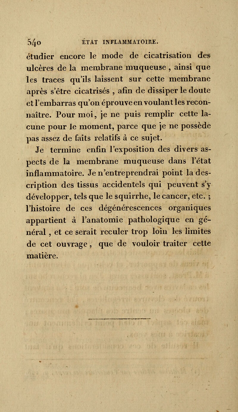 étudier encore le mode de cicatrisation des ulcères de la membrane muqueuse , ainsi que les traces qu'ils laissent sur cette membrane après s être cicatrisés , afin de dissiper le doute et l'embarras qu'on éprouve en voulant les recon- naître. Pour moi, je ne puis remplir cette la- cune pour le moment, parce que je ne possède pas assez de faits relatifs à ce sujet. Je termine enfin l'exposition des divers as- pects de la membrane muqueuse dans l'état inflammatoire. Je n'entreprendrai point la des- cription des tissus accidentels qui peuvent s'y développer, tels que le squirrhe, le cancer, etc. ; l'histoire de ces dégénérescences organiques appartient à l'anatomie pathologique en gé- néral , et ce serait reculer trop loin les limites de cet ouvrage, que de vouloir traiter cette matière.