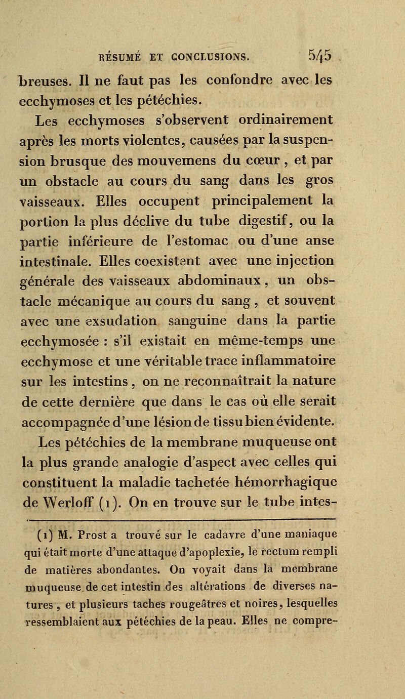 1)reuses. Il ne faut pas les confondre avec les ecchymoses et les pétéchies. Les ecchymoses s'observent ordinairement après les morts violentes, causées par la suspen- sion brusque des mouvemens du cœur , et par un obstacle au cours du sang dans les gros vaisseaux. Elles occupent principalement la portion la plus déclive du tube digestif, ou la partie inférieure de l'estomac ou d'une anse intestinale. Elles coexistent avec une injection générale des vaisseaux abdominaux, un obs- tacle mécauique au cours du sang , et souvent avec une exsudation sanguine dans la partie ecchymosée : s'il existait en même-temps une ecchymose et une véritable trace inflammatoire sur les intestins , on ne reconnaîtrait la nature de cette dernière que dans le cas où elle serait accompagnée d'une lésion de tissu bien évidente. Les pétéchies de la membrane muqueuse ont la plus grande analogie d'aspect avec celles qui constituent la maladie tachetée hémorrhagique de WerlofF (i). On en trouve sur le tube intes- (i) M. Prost a trouvé sur le cadavre d'une maniaque qui était morte d'une attaque d'apoplexie, le rectum rempli de matières abondantes. On voyait dans la membrane muqueuse de cet intestin des altérations de diverses na- tures , et plusieurs taches rougeâtres et noires, lesquelles ressemblaient aux pétéchies de la peau. Elles ne compre-