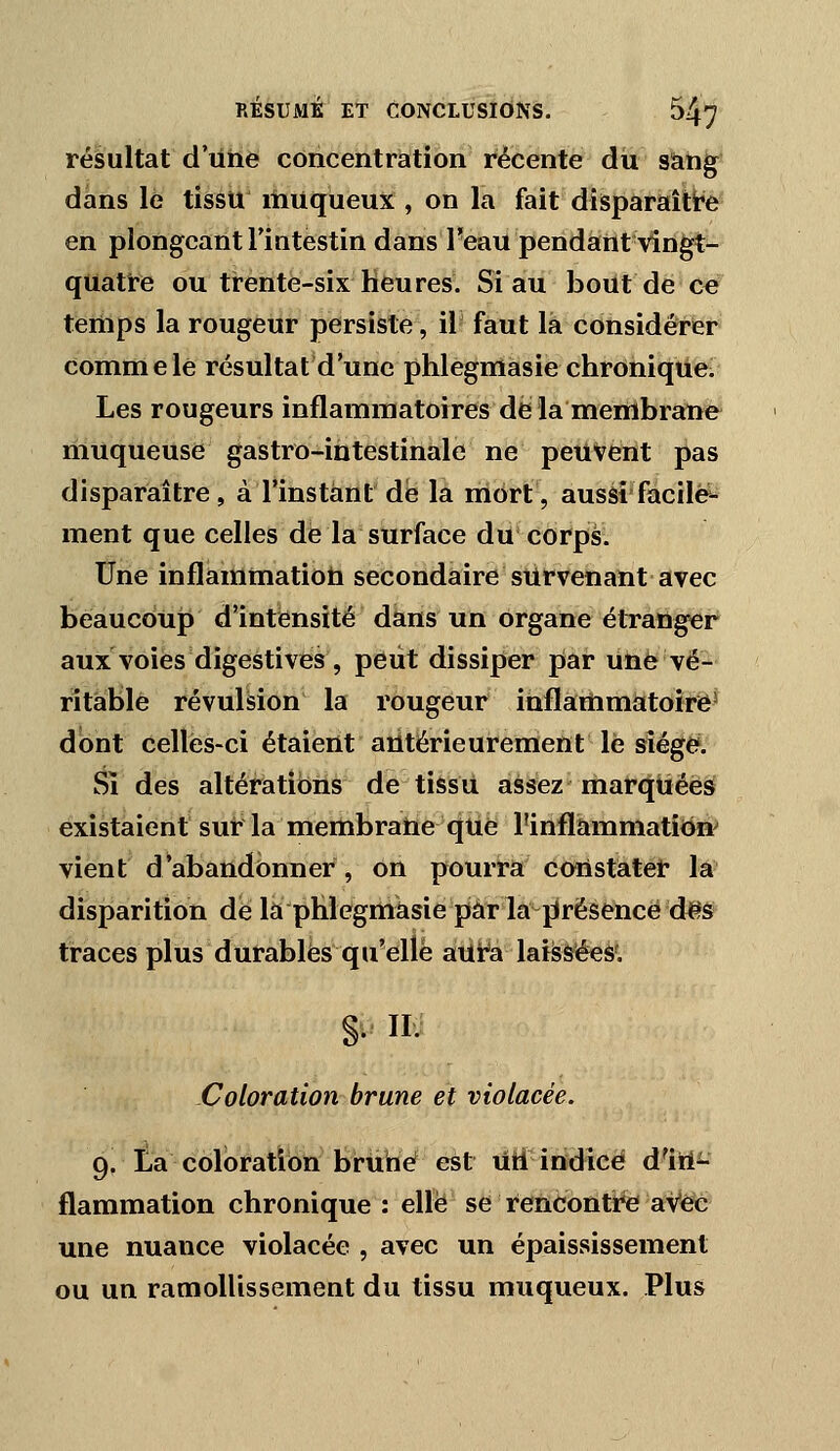 résultat d'iihe concentration récente du sang dans le tissu ilnUqueux , on la fait disparaîtt'e en plongeant l'intestin dans Feaii pendant vingt- quatre ou trente-six heures. Si au bout de ce teiUps la rougeur persiste, il faut là considérer comme lé résultat d'une phlegmasie chronique/ Les rougeurs inflammatoires de la menlbratife* muqueuse gastro-intestinale ne peuvent pas disparaître, à l'instant de la mort, aussi'facile- ment que celles de la surface du corps. Une inflammatioh secondaire survenant avec beaucoup d'intensité dans un organe étranger aux voies digestives, peut dissiper piar une vé- ritable révulsion la rougeur inflammatoire^ dont celles-ci étaient antérieurement lé sîége^. Si des altérations de tissu assez marquées existaient sur la membratie que l'inflammation' vient d'abandonner, on pourra constater la disparition de la phiegmàsie par la présence des traces plus durables qu'elle aUira lai^séeà'. S- • Coloration brune et violacée. 9, la coloration brùbé est utl ittdîcë d'iirii- flammation chronique: elle se Rencontre aVeé une nuance violacée , avec un épaissis sèment ou un ramollissement du tissu muqueux. Plus