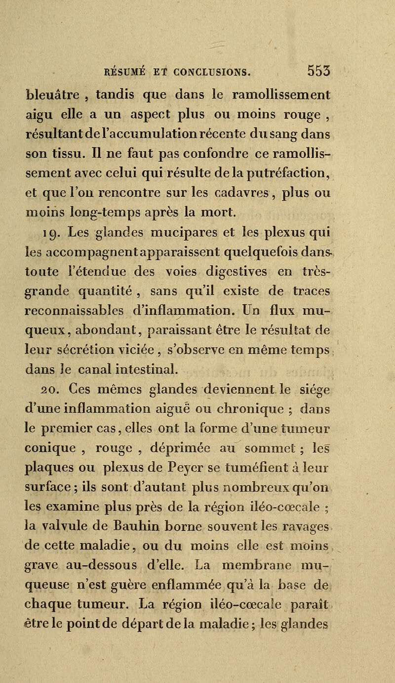 bleuâtre , tandis que dans le ramollissement aigu elle a un aspect plus ou moins rouge , résultant de l'accumulation récente du sang dans son tissu. Il ne faut pas confondre ce ramollis- sement avec celui qui résulte delà putréfaction, et que l'on rencontre sur les cadavres, plus ou moins long-temps après la mort. 19. Les glandes mucipares et les plexus qui les accompagnent apparaissent quelquefois dans- toute l'étendue des voies digestives en très- grande quantité , sans qu'il existe de traces reconnaissabîes d'inflammation. Un flux mu- queux, abondant, paraissant être le résultat de leur sécrétion viciée , s'observe en même temps, dans le canal intestinal. 20. Ces mêmes glandes deviennent le siège d'une inflammation aiguë ou chronique ; dans le premier cas, elles ont la forme d'une tumeur conique , rouge , déprimée au sommet ; les plaques ou plexus de Peyer se tuméfient à leur surface; ils sont d'autant plus nombreux qu'on les examine plus près de la région iléo-cœcale ; la valvule de Bauhin borne souvent les ravages de cette maladie, ou du moins elle est moins grave au-dessous d'elle. La membrane mu- queuse n'est guère enflammée qu'à la base de chaque tumeur. La région iléo-cœcale paraît être le point de départ de la maladie; les glandes