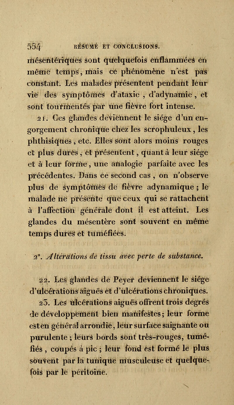 rfiéséntériqiies sont qitelquefois ehflamméeà en même temps, mais ce phénomène nest pas constant. Les malades pTésentent pendatit leur vie des symptômes d'ataxie , d'adynamie , et sont tOufMentés par une fièvre fort intense. 2 1. Ces glandes deviennent le siège d'un en- gorgement chronique chez les scrophuleux, les phthisiques , etc. Elles sont alors moins rouges et plus dures , et présentent, quant à leur siège et à leur fottfie, une aùalogie parfaite avec les pïècédentes. Dans ce second cas , on n'observe plus de symptôttiès de fièvre adynamique ; le malade ne présente que ceux qui se rattachent à l'affection générale dont il est atteint. Les glandes du mésentère sont souvent en même temps dures et tuméfiées. 2°. altérations de tissu avec perte de substance. 22. Le& glandes de Peyer deviennent le siège d'ulcérations aiguës et d'ulcérations chroniques. 25. Les ulcérations aiguës offrent trois degrés de développement bien manifestes; leur forme est en général arrondie, leur surface saignante ou purulente ; leurs bords sOnt très-rouges, tumé- fiés , cOupés à pic ; leur fond est formé le plus souvent par la tunique nlusculeuse et quelque- fois par le péritoine.