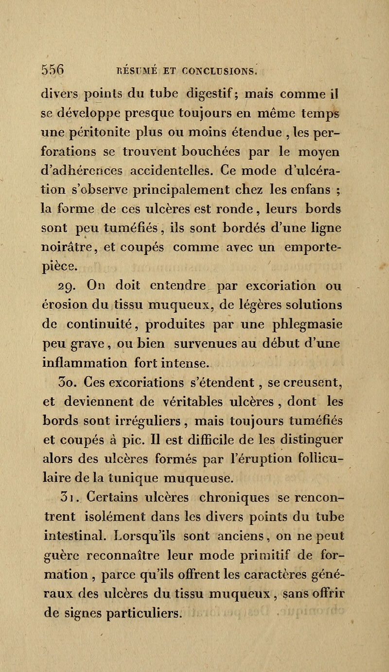 divers points du tube digestif; mais comme il se développe presque toujours en même temps une péritonite plus ou moins étendue , les per- forations se trouvent bouchées par le moyen d'adhérences accidentelles. Ce mode d'ulcéra- tion s'observe principalement chez les enfans ; la forme de ces ulcères est ronde, leurs bords sont peu tuméfiés, ils sont bordés d'une ligne noirâtre, et coupés comme avec un emporte- pièce. 29. On doit entendre par excoriation ou érosion du tissu muqueux, de légères solutions de continuité, produites par une phlegmasie peu grave, ou bien survenues au début d'une inflammation fort intense. 30. Ces excoriations s'étendent, se creusent, et deviennent de véritables ulcères , dont les bords sont irréguliers, mais toujours tuméfiés et coupés à pic. Il est difficile de les distinguer alors des ulcères formés par l'éruption follicu- laire de la tunique muqueuse. 31. Certains ulcères chroniques se rencon- trent isolément dans les divers points du tube intestinal. Lorsqu'ils sont anciens, on ne peut guère reconnaître leur mode primitif de for- mation , parce qu'ils offrent les caractères géné- raux des ulcères du tissu muqueux , sans offrir de signes particuliers.