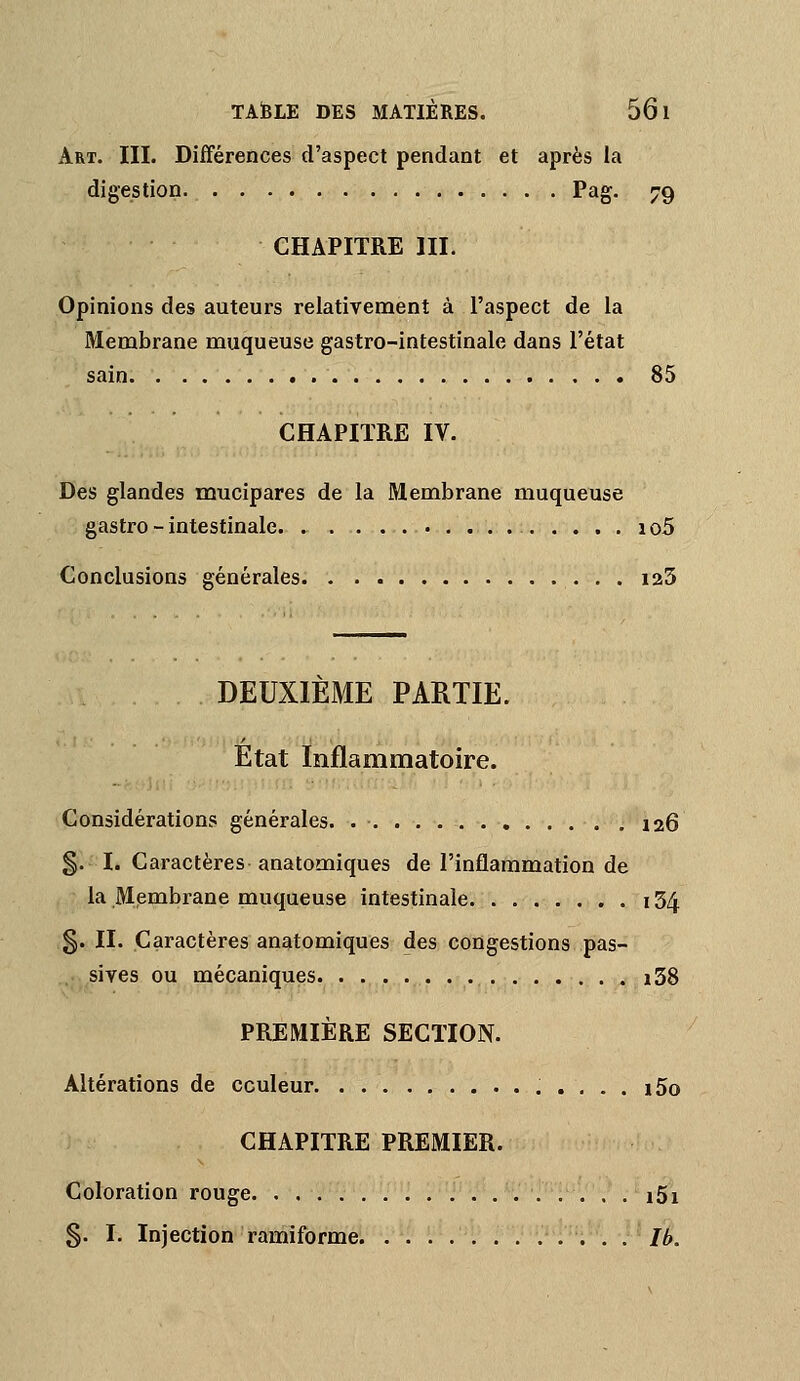 Art. III. Différences d'aspect pendant et après la digestion Pag. 79 CHAPITRE III. Opinions des auteurs relativement à l'aspect de la Membrane muqueuse gastro-intestinale dans l'état sain 85 CHAPITRE IV. Des glandes mucipares de la Membrane muqueuse gastro - intestinale 1 o5 Conclusions générales. . . laS DEUXIEME PARTIE. Etat Inflammatoire. Considérations générales. 126 §. I. Caractères anatomiques de l'inflammation de la Mpmbrane muqueuse intestinale 154 5. II. Caractères anatomiques des congestions pas- sives ou mécaniques i38 PREMIÈRE SECTION. Altérations de couleur i5o CHAPITRE PREMIER. Coloration rouge i5i 5. I. Injection ramiforme Ib.