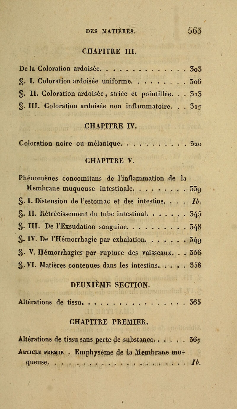 CHAPITRE III. De la Coloration ardoisée 3o5 §. I. Coloration ardoisée uniforme 3o6 §. IL Coloration ardoisée, striée et pointillée. . . 3i3 §. III. Coloration ardoisée non inflammatoire. . . 3i7 CHAPITRE IV. Coloration noire ou mélanique. Sao CHAPITRE V. Phénomènes concomitans de l'inflammation de la Membrane muqueuse intestinale SSg 5.1. Distension de l'estomac et des intestins. . . . Ib. §. II. Rétrécissement du tube intestinal 345 §. III. De l'Exsudation sanguine . 348 §. IV. De l'Hémorrhagie par exhalation 349 5. V, Hémorrhagies par rupture des Taisseaux. . . 356 §.VI. Matières contenues d^as les intestins. .... 358 DEUXIÈME SECTION. Altérations de tissu. . 365 CHAPITRE PREMIER. Altérations dç tissu s^ns perte de substance 567 AfiTici:.E PRiMip . Emphysème de la Mejwbrape mu- queuse. Ib,