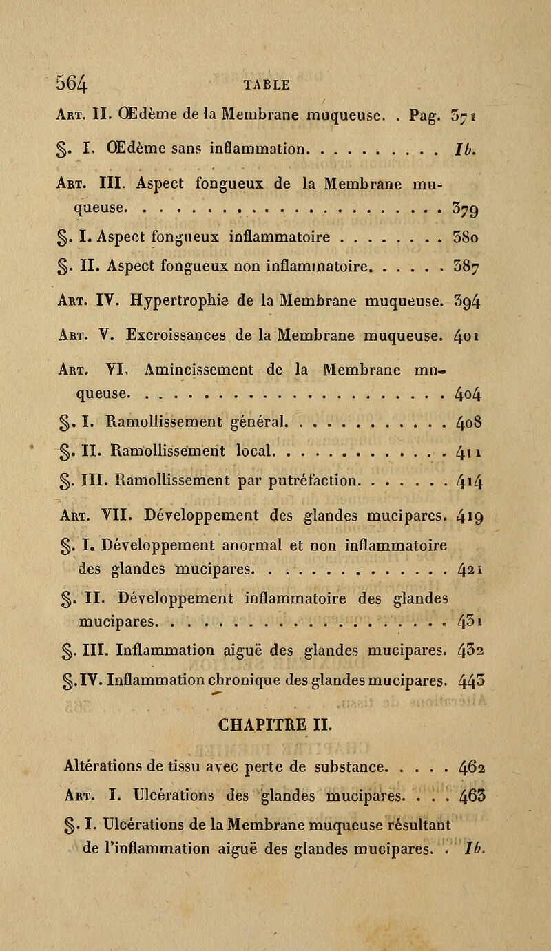 Art. II. OEdème delà Membrane muqueuse. . Pag. âyi §. I. OEdème sans inflammation Ib. Art. III. Aspect fongueux de la Membrane mu- queuse 379 §. I. Aspect fongueux inflammatoire 58o 3. II. Aspect fongueux non inflammatoire 387 Art. IV. Hypertrophie de la Membrane muqueuse. 394 Art. V. Excroissances de la Membrane muqueuse. 4^» Art. VI. Amincissement de la Membrane mu- queuse 4o4 §. I. Ramollissement général 4^8 g. II. Ramollissement local 4i 1 §. III. Ramollissement par putréfaction 4*4 Art. VII. Développement des glandes mucipares. 4^9 §. I. Développement anormal et non inflammatoire des glandes mucipares . 42» g. II. Développement inflammatoire des glandes mucipares 4^' §. III. Inflammation aiguë des glandes mucipares. 4^2 g.IV. Inflammation chronique des glandes mucipares. 44^ CHAPITRE II. Altérations de tissu avec perte de substance 462 Art. I. Ulcérations des glandes mucipares. . . . 465 g. I. Ulcérations de la Membrane muqueuse résultant de l'inflammation aiguë des glandes mucipares. . Ib.