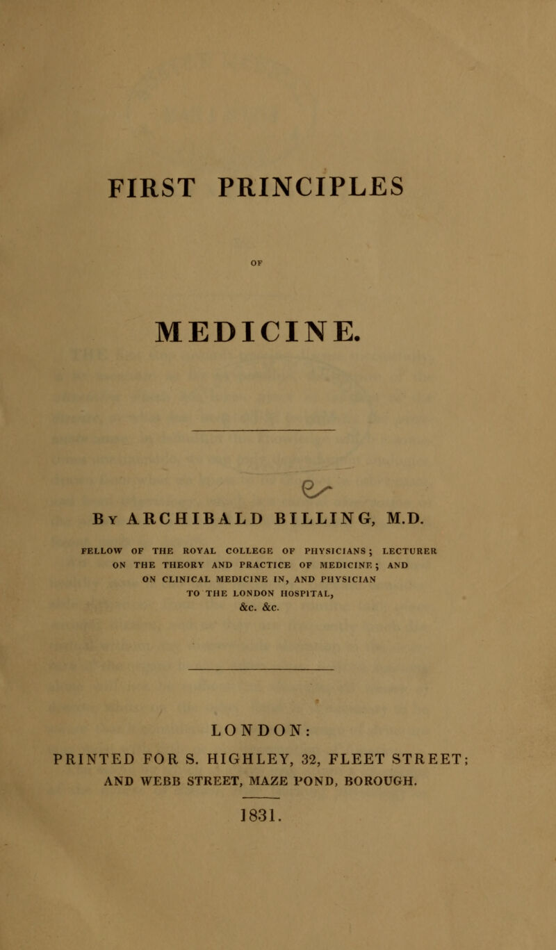 FIRST PRINCIPLES MEDICINE, By ARCHIBALD BILLING, M.D. FELLOW OF THE ROYAL COLLEGE OF PHYSICIANS ; LECTURER ON THE THEORY AND PRACTICE OF MEDICINE ; AND ON CLINICAL MEDICINE IN, AND PHYSICIAN TO THE LONDON HOSPITAL, &C. &C LONDON: PRINTED FOR S. HIGHLEY, 32, FLEET STREET AND WEBB STREET, MAZE POND, BOROUGH. 1831.