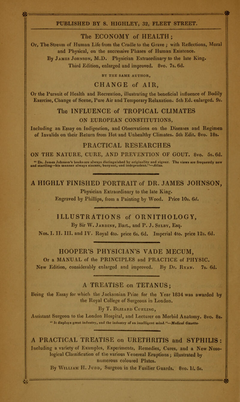 The ECONOMY of HEALTH; Or, The Stream of Human Life from the Cradle to the Grave ; with Reflections, iNIoral and Physical, on the successive Phases of Human Existence. By James Johnson, M.D. Physician Extraordinary to the late King. Third Edition, enlarged and improved. 8vo. 7s. 6d. BY THE SAME AUTHOR, CHANGE of AIR, Or the Pursuit of Health and Recreation, illustrating the beneficial influence of Bodily Exercise, Change of Scene, Pure Air and Temporary Relaxation. 5ih Ed. enlarged. 95. The INFLUENCE of TROPICAL CLIMATES ON EUROPEAN CONSTITUTIONS, Including an Essay on Indigestion, and Observations on the Diseases and Regimen of Invalids on their Return from Hot and Unhealthy Climates. 5th Edit, 8vo. 18s. PRACTICAL RESEARCHES ON THE NATURE, CURE, AND PREVENTION OF GOUT. 8vo. 5s. 6d. •' Dr. James Johnson's books are always distinpuished b}' originality and vigour. The views are frequently new and startling—his manner always sincere, buoyant, and independent.—Atlas. A HIGHLY FINISHED PORTRAIT of DR. JAMES JOHNSON, Pi)ysician Extraordinary to the late King. Engraved by Phillips, from a Painting by Wood. Price 10s. 6(1. ILLUSTRATIONS of ORNITHOLOGY, By Sir W. Jardine, Bart., and P. J. Selby, Esq. Nos. I. II. III. and IV. Royal 4to. price 6s. 6d. Imperial 4to. price 12s. 6d. HOOPER'S PHYSICIAN'S VADE MECUM, Or a MANUAL of the PRINCIPLES and PRACTICE of PHYSIC. New Edition, considerably enlarged and improved. By Dr. Ryan. 7s. 6d. A TREATISE on TETANUS; Being tlie Essay for which the Jacksonian Prize for the Year 1834 was awarded by the Royal College of Surgeons in London. By T. Blizard Curi.inc, Assistant Surgeon to the London Hospital, and Lecturer on Morbid Anatomy. 8vo. 8s. •• It displays great industry, and the industry of an intelligent mini.—Medical GaxtUt- A PRACTICAL TREATISE on URETHRITIS and SYPHILIS : Including a variety of Examples, Experiments, Remedies, Cures, and a New Noso- logical Classification of the various Venereal Eruptions; illustrated by numerous coloured Plates. By William II. Judd, Surgeon in the Fusilier Guards. 8vo. 1/. 5s. <*■