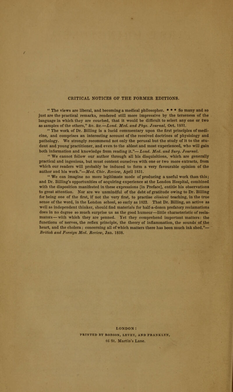 CRITICAL NOTICES OP THE FORMER EDITIONS.  The views are liberal, and becoming a medical philosopher. • • * So many and so just are the practical remarks, rendered still more impressive by the terseness of the language in which they are couched, that it would be difficult to select any one or two as samples of the others, &c. &c.—Lond. Med. and Phys. Journal, Oct. 1831.  The work of Dr. Billing is a lucid commentary upon the first principles of medi- cine, and comprises an interesting account of the received doctrines of physiology and pathology. We strongly recommend not only the perusal but the study of it to the stu- dent and young practitioner, and even to the ablest and most experienced, who will gain both information and knowledge from reading it.—Lond. Med. and Surg. Journal.  We cannot follow our author through all his disquisitions, which are generally practical and ingenious, but must content ourselves with one or two more extracts, from •which our readers will probably be induced to form a very favourable opinion of the author and his work.—Med. Chir. Review, April 1831. We can imagine no more legitimate mode of producing a useful work than this; and Dr. Billing's opportunities of acquiring experience at the London Hospital, combined with the disposition manifested in these expressions [in Preface], entitle his observations to great attention. Nor are we unmindful of the debt of gratitude owing to Dr. Billing for being one of the first, if not the very first, to practise clinical teaching, in the true sense of the word, in the London school, so early as 1822. That Dr. Billing, an active as well as independent thinker, should find materials for half-a-dozen prefatory reclamations does in no degree so much surprise us as the good humour—little characteristic of recla- mators — with which they are penned. Yet they comprehend important matters: the functions of nerves, the reflex principle, the theory of inflammation, the sounds of the heart, and the cholera; concerning all of which matters there has been much ink shed.— British and Foreign Med. Review, Jan. 1838. LONDON: PRINTED BY ROHSON, LEVEY, AND FBANKI.YN, 'IG St. Martin's Lane.