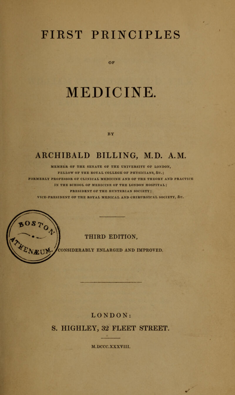 OP MEDICINE. BY ARCHIBALD BILLING, M.D. A.M. MEMBER OF THE SENATE OF THE UNIVERSITY OP LONDON, FELLOW OF THE ROYAL COLLEGE OF PHYSICIANS, &C. ; FORMERLY PROFESSOR OP CLINICAL MEDICINE AND OF THE THEORY AND PRACTICE IN THE SCHOOL OF MEDICINE OF THE LONDON HOSPITAL J PRESIDENT OF THE HUNTERIAN SOCIETY; VICE-PRESIDENT OF THE ROYAL MEDICAL AND CHIRURGICAL SOCIETY, &C. THIRD EDITION. ^^^^^^a-n^.yCONSIDERABLY ENLARGED AND IMPROVED. LONDON: S. HIGHLEY, 32 FLEET STREET. M.DCCC.XXXVIII.