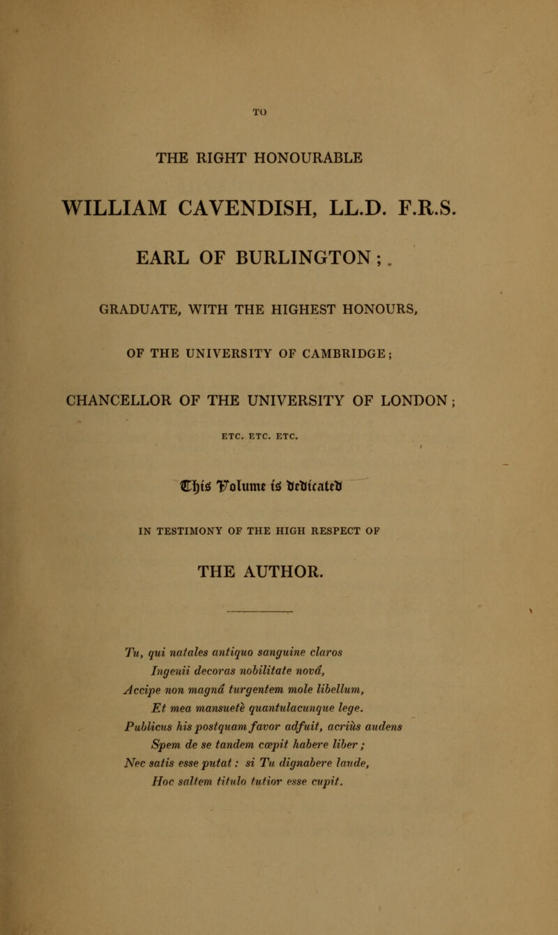 TO THE RIGHT HONOURABLE WILLIAM CAVENDISH, LL.D. F.R.S. EARL OF BURLINGTON ;, GRADUATE, WITH THE HIGHEST HONOURS, OF THE UNIVERSITY OF CAMBRIDGE; CHANCELLOR OF THE UNIVERSITY OF LONDON j ETC. ETC, ETC. C]^t£{ Volvimt i^ tittiicaitti IN TESTIMONY OF THE HIGH RESPECT OF THE AUTHOR. Tu, qui natales antiquo sanguine claros Ingenii decoras nohilitate nova, Accipe non magna turgentem mole libellum, Et mea mansuete quantulacunque lege. Puhlicus his postquam favor adfuit, acriiis audens Spent de se tandem ccepit habere liher ; Nee satis esse putat: si Tu dignahere laude, Hoc saltern titulo futior esse cupit.