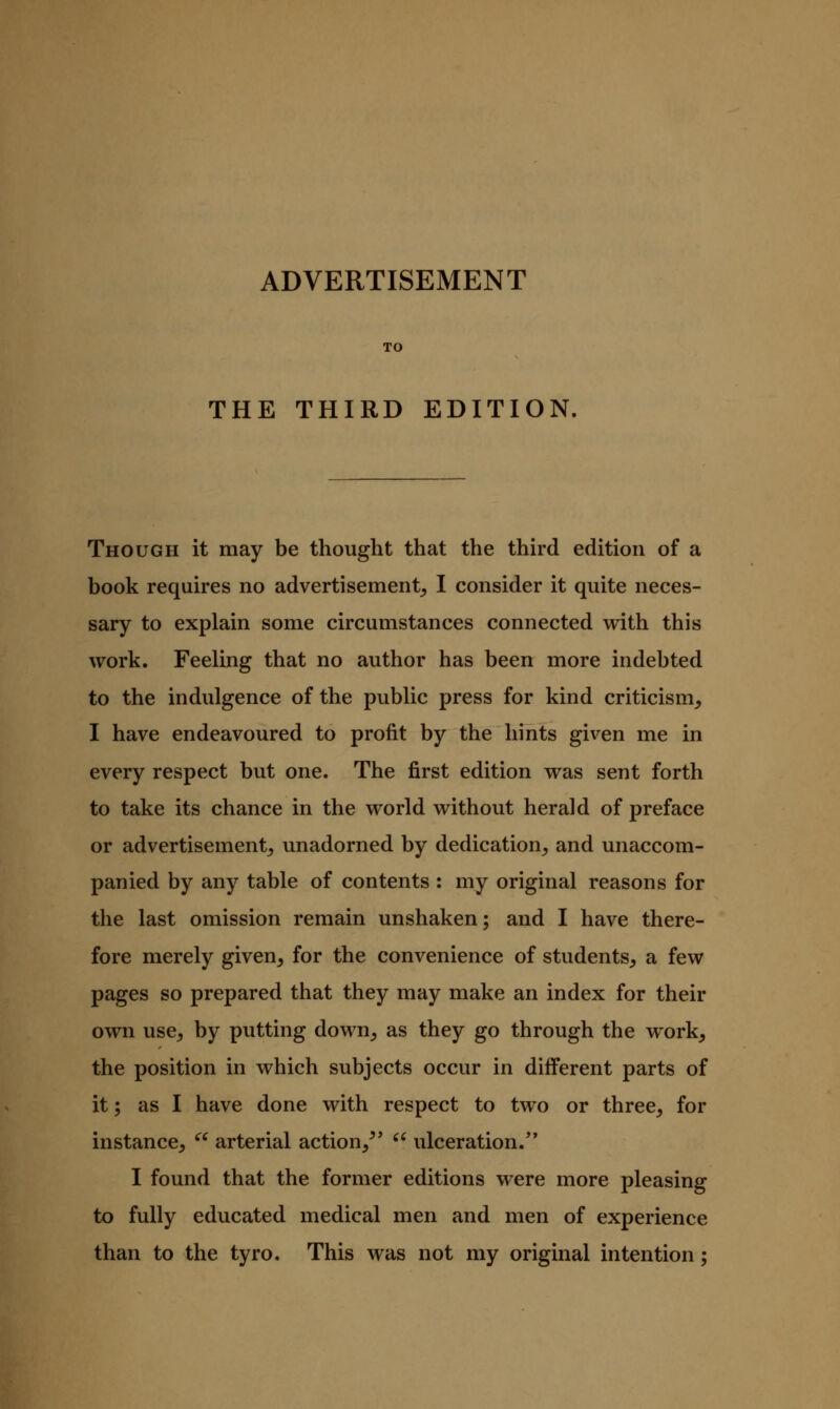 TO THE THIRD EDITION, Though it may be thought that the third edition of a book requires no advertisement,, I consider it quite neces- sary to explain some circumstances connected with this work. Feeling that no author has been more indebted to the indulgence of the public press for kind criticism, I have endeavoured to profit by the hints given me in every respect but one. The first edition was sent forth to take its chance in the world without herald of preface or advertisement, unadorned by dedication, and unaccom- panied by any table of contents : my original reasons for the last omission remain unshaken; and I have there- fore merely given, for the convenience of students, a few pages so prepared that they may make an index for their own use, by putting down, as they go through the work, the position in which subjects occur in diff^erent parts of it; as I have done with respect to two or three, for instance, ^^ arterial action,^'  ulceration. I found that the former editions were more pleasing to fully educated medical men and men of experience than to the tyro. This was not my original intention;