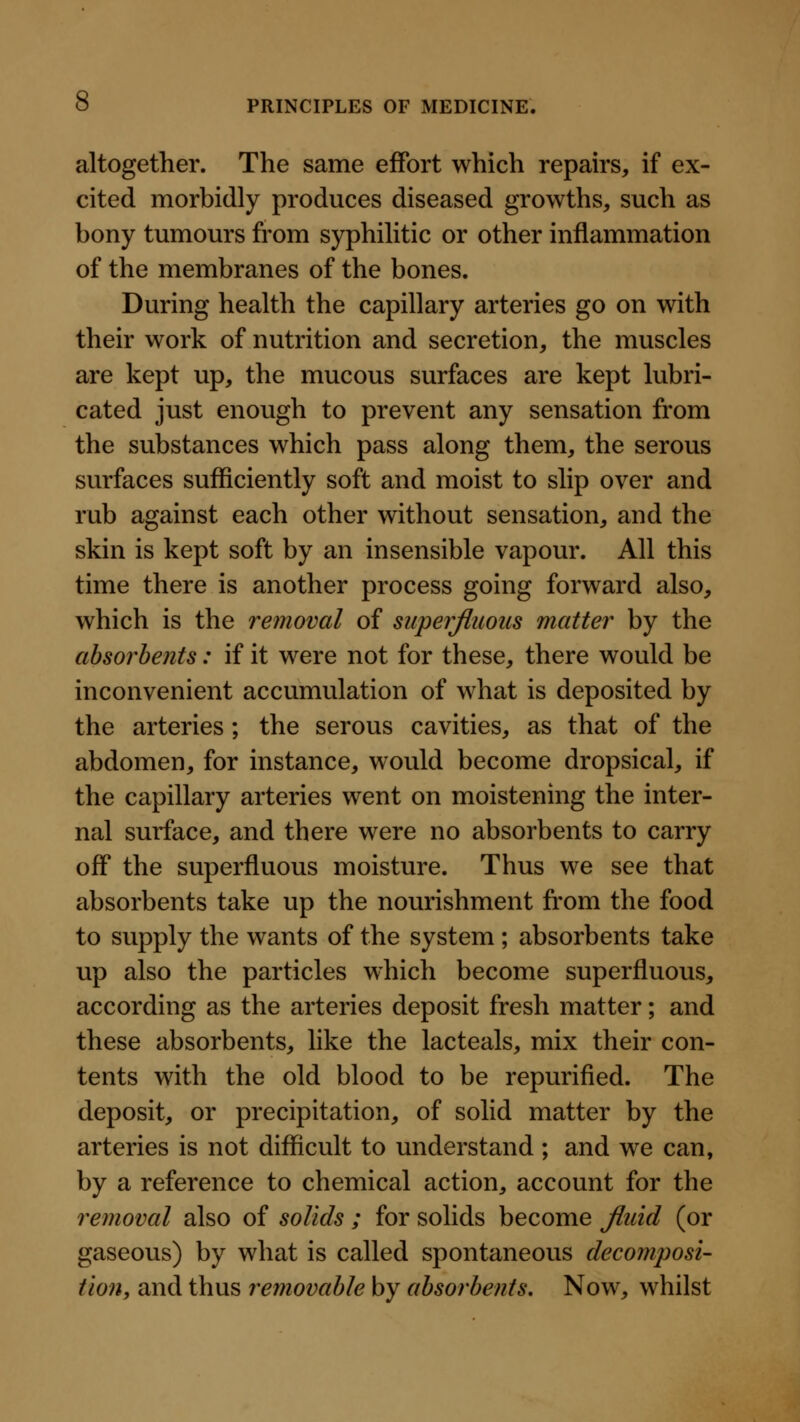 altogether. The same effort which repah's, if ex- cited morbidly produces diseased growths, such as bony tumours from syphilitic or other inflammation of the membranes of the bones. During health the capillary arteries go on with their work of nutrition and secretion, the muscles are kept up, the mucous surfaces are kept lubri- cated just enough to prevent any sensation from the substances which pass along them, the serous surfaces sufficiently soft and moist to slip over and rub against each other without sensation, and the skin is kept soft by an insensible vapour. All this time there is another process going forward also, which is the removal of superfluous matter by the absorbents: if it were not for these, there would be inconvenient accumulation of what is deposited by the arteries ; the serous cavities, as that of the abdomen, for instance, would become dropsical, if the capillary arteries went on moistening the inter- nal surface, and there were no absorbents to carry off the superfluous moisture. Thus we see that absorbents take up the nourishment from the food to supply the wants of the system ; absorbents take up also the particles which become superfluous, according as the arteries deposit fresh matter; and these absorbents, like the lacteals, mix their con- tents with the old blood to be repurified. The deposit, or precipitation, of solid matter by the arteries is not difficult to understand ; and we can, by a reference to chemical action, account for the removal also of solids ; for solids become Jluid (or gaseous) by what is called spontaneous decomposi- tion, and thus removable by absorbents. Now, whilst