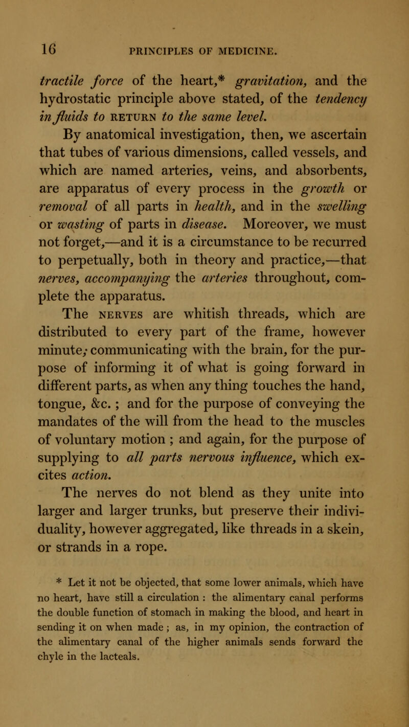 tractile force of the heart,* gravitation, and the hydrostatic principle above stated, of the tendency in fluids to return to the same leveL By anatomical investigation, then, we ascertain that tubes of various dimensions, called vessels, and which are named arteries, veins, and absorbents, are apparatus of every process in the growth or removal of all parts in health, and in the swelling or wasting of parts in disease. Moreover, we must not forget,—and it is a circumstance to be recurred to perpetually, both in theory and practice,—that nerves, accompanying the arteries throughout, com- plete the apparatus. The nerves are whitish threads, which are distributed to every part of the frame, however minute; communicating with the brain, for the pur- pose of informing it of what is going forward in different parts, as when any thing touches the hand, tongue, &c.; and for the purpose of conveying the mandates of the will from the head to the muscles of voluntary motion ; and again, for the purpose of supplying to all parts nervous influence, which ex- cites action. The nerves do not blend as they unite into larger and larger trunks, but preserve their indivi- duality, however aggregated, like threads in a skein, or strands in a rope. * Let it not be objected, that some lower animals, which have no heart, have still a circulation : the alimentary canal performs the double function of stomach in making the blood, and heart in sending it on when made ; as, in my opinion, the contraction of the alimentary canal of the higher animals sends forward the chyle in the lacteals.