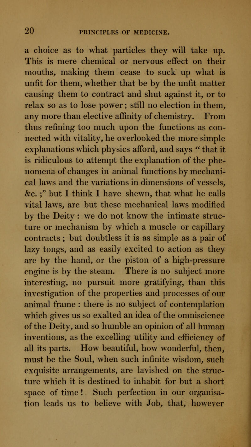 a choice as to what particles they will take up. This is mere chemical or nervous effect on their mouths, making them cease to suck up what is unfit for them, whether that be by the unfit matter causing them to contract and shut against it, or to relax so as to lose power; still no election in them, any more than elective affinity of chemistry. From thus refining too much upon the functions as con- nected with vitality, he overlooked the more simple explanations which physics afford, and says  that it is ridiculous to attempt the explanation of the phe- nomena of changes in animal functions by mechani- cal laws and the variations in dimensions of vessels, &c. ; but I think I have shewn, that what he calls vital laws, are but these mechanical laws modified by the Deity : we do not know the intimate struc- ture or mechanism by which a muscle or capillary contracts ; but doubtless it is as simple as a pair of lazy tongs, and as easily excited to action as they are by the hand, or the piston of a high-pressure engine is by the steam. There is no subject more interesting, no pursuit more gratifying, than this investigation of the properties and processes of our animal frame : there is no subject of contemplation which gives us so exalted an idea of the omniscience of the Deity, and so humble an opinion of all human inventions, as the excelling utility and efficiency of all its parts. How beautiful, how wonderful, then, must be the Soul, when such infinite wisdom, such exquisite arrangements, are lavished on the struc- ture which it is destined to inhabit for but a short space of time! Such perfection in our organisa- tion leads us to believe with Job, that, however