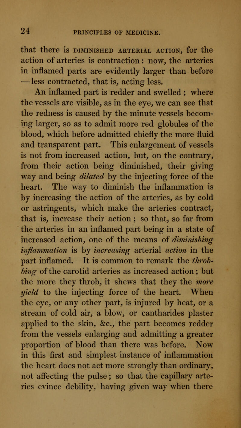 that there is diminished arterial action, for the action of arteries is contraction : now, the arteries in inflamed parts are evidently larger than before —less contracted, that is, acting less. An inflamed part is redder and swelled ; where the vessels are visible, as in the eye, we can see that the redness is caused by the minute vessels becom- ing larger, so as to admit more red globules of the blood, which before admitted chiefly the more fluid and transparent part. This enlargement of vessels is not from increased action, but, on the contrary, from their action being diminished, their giving way and being dilated by the injecting force of the heart. The way to diminish the inflammation is by increasing the action of the arteries, as by cold or astringents, which make the arteries contract, that is, increase their action ; so that, so far from the arteries in an inflamed part being in a state of increased action, one of the means of diminishing inflammation is by increasing arterial action in the part inflamed. It is common to remark the throb- hing of the carotid arteries as increased action; but the more they throb, it shews that they the more yield to the injecting force of the heart. When the eye, or any other part, is injured by heat, or a stream of cold air, a blow, or cantharides plaster applied to the skin, &;c., the part becomes redder from the vessels enlarging and admitting a greater proportion of blood than there was before. Now in this first and simplest instance of inflammation the heart does not act more strongly than ordinary, not affecting the pulse; so that the capillary arte- ries evince debility, having given way when there