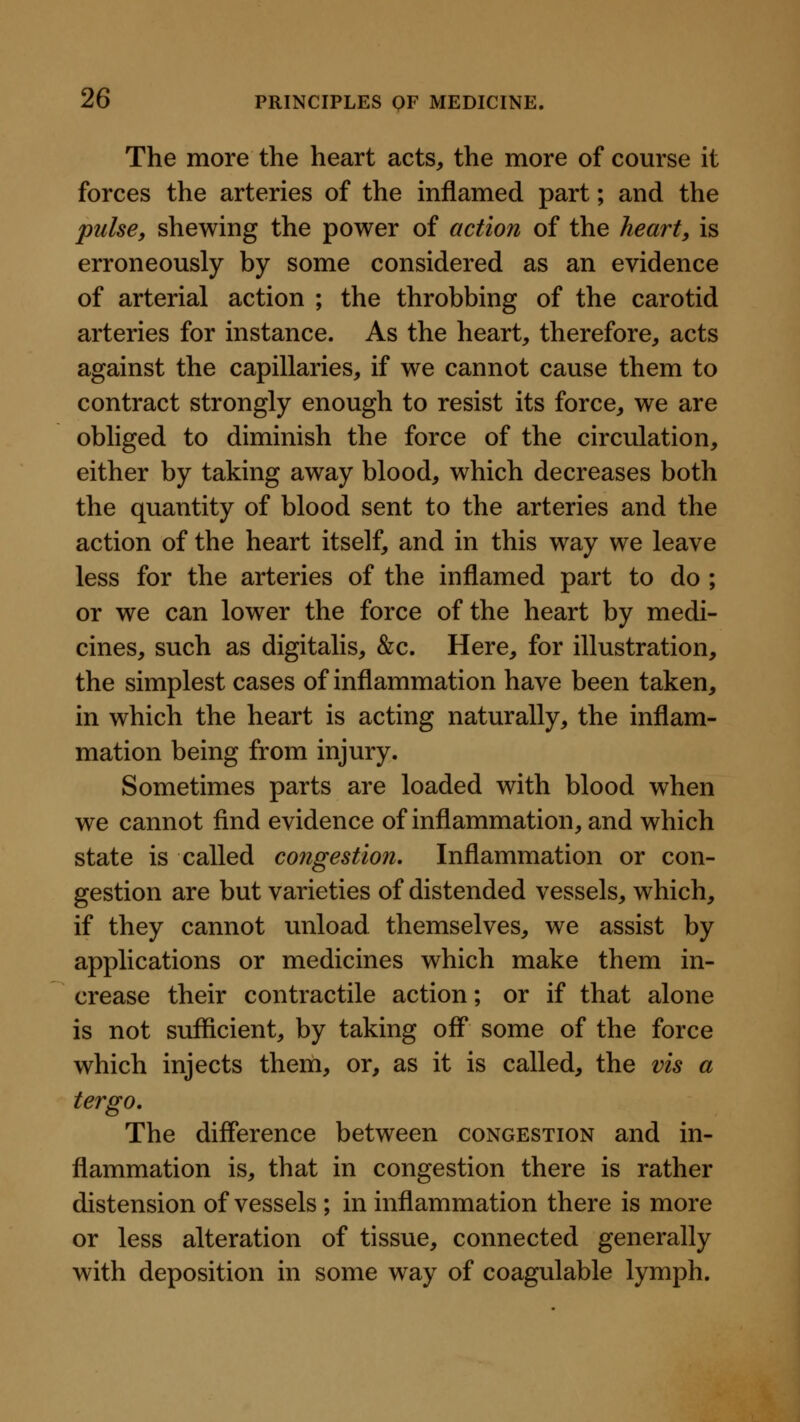 The more the heart acts, the more of course it forces the arteries of the inflamed part; and the pulse, shewing the power of action of the heart, is erroneously by some considered as an evidence of arterial action ; the throbbing of the carotid arteries for instance. As the heart, therefore, acts against the capillaries, if we cannot cause them to contract strongly enough to resist its force, we are obliged to diminish the force of the circulation, either by taking away blood, which decreases both the quantity of blood sent to the arteries and the action of the heart itself, and in this way we leave less for the arteries of the inflamed part to do ; or we can lower the force of the heart by medi- cines, such as digitalis, &c. Here, for illustration, the simplest cases of inflammation have been taken, in which the heart is acting naturally, the inflam- mation being from injury. Sometimes parts are loaded with blood when we cannot find evidence of inflammation, and which state is called congestion. Inflammation or con- gestion are but varieties of distended vessels, which, if they cannot unload themselves, we assist by applications or medicines which make them in- crease their contractile action; or if that alone is not sufficient, by taking off* some of the force which injects them, or, as it is called, the vis a tergo. The difference between congestion and in- flammation is, that in congestion there is rather distension of vessels ; in inflammation there is more or less alteration of tissue, connected generally with deposition in some way of coagulable lymph.