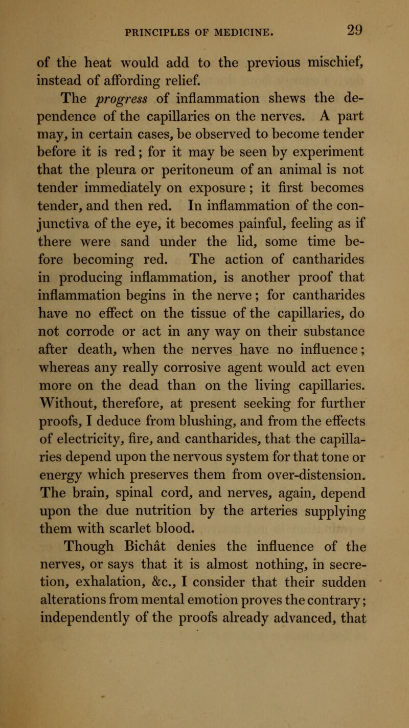 of the heat would add to the previous mischief, instead of affording rehef. The progress of inflammation shews the de- pendence of the capillaries on the nerves. A part may, in certain cases, be observed to become tender before it is red; for it may be seen by experiment that the pleura or peritoneum of an animal is not tender immediately on exposure; it first becomes tender, and then red. In inflammation of the con- junctiva of the eye, it becomes painful, feeling as if there were sand under the lid, some time be- fore becoming red. The action of cantharides in producing inflammation, is another proof that inflammation begins in the nerve; for cantharides have no effect on the tissue of the capillaries, do not corrode or act in any way on their substance after death, when the nerves have no influence; whereas any really corrosive agent would act even more on the dead than on the living capillaries. Without, therefore, at present seeking for further proofs, I deduce from blushing, and from the effects of electricity, fire, and cantharides, that the capilla- ries depend upon the nervous system for that tone or energy which preserves them from over-distension. The brain, spinal cord, and nerves, again, depend upon the due nutrition by the arteries supplying them with scarlet blood. Though Bichat denies the influence of the nerves, or says that it is almost nothing, in secre- tion, exhalation, &c., I consider that their sudden alterations from mental emotion proves the contrary; independently of the proofs already advanced, that