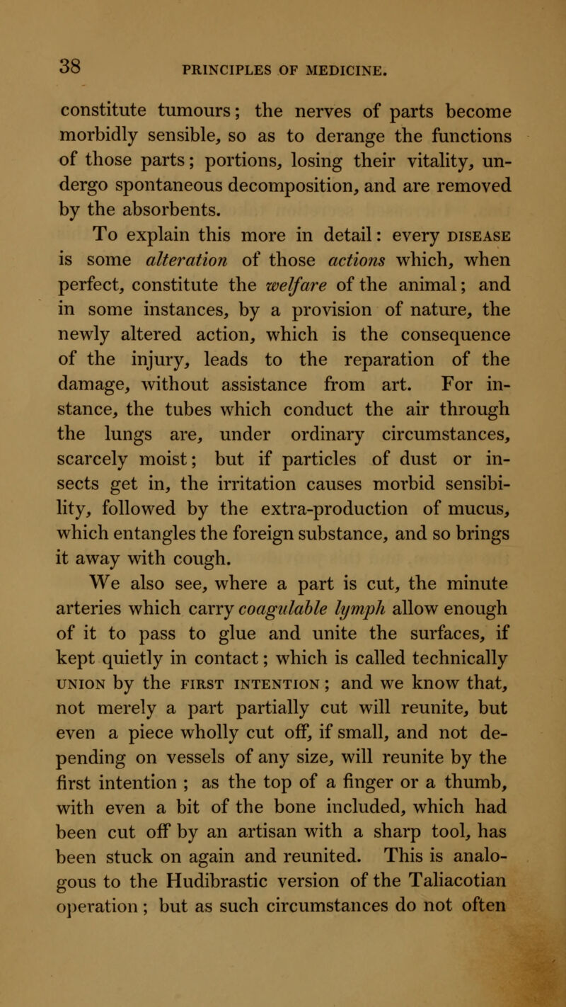 constitute tumours; the nerves of parts become morbidly sensible, so as to derange the functions of those parts; portions, losing their vitahty, un- dergo spontaneous decomposition, and are removed by the absorbents. To explain this more in detail: every disease is some alteration of those actions which, when perfect, constitute the welfare of the animal; and in some instances, by a provision of nature, the newly altered action, which is the consequence of the injury, leads to the reparation of the damage, without assistance from art. For in- stance, the tubes which conduct the air through the lungs are, under ordinary circumstances, scarcely moist; but if particles of dust or in- sects get in, the irritation causes morbid sensibi- lity, followed by the extra-production of mucus, which entangles the foreign substance, and so brings it away with cough. We also see, where a part is cut, the minute arteries which carry coagiilahle lymph allow enough of it to pass to glue and unite the surfaces, if kept quietly in contact; which is called technically UNION by the first intention ; and we know that, not merely a part partially cut will reunite, but even a piece wholly cut off, if small, and not de- pending on vessels of any size, will reunite by the first intention ; as the top of a finger or a thumb, with even a bit of the bone included, which had been cut off by an artisan with a sharp tool, has been stuck on again and reunited. This is analo- gous to the Hudibrastic version of the Taliacotian o])eration; but as such circumstances do not often