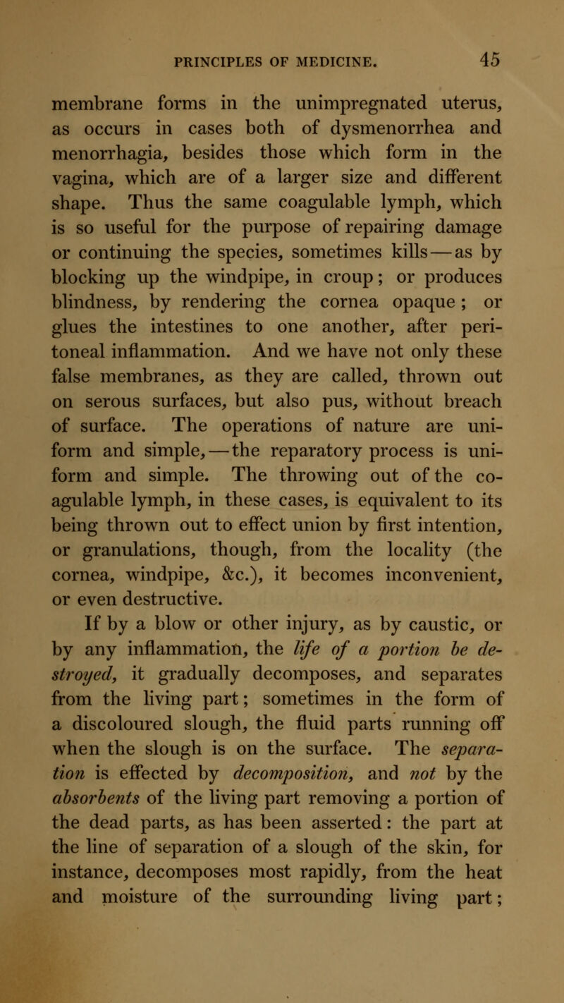 membrane forms in the unimpregnated uterus, as occurs in cases both of dysmenorrhea and menorrhagia, besides those which form in the vagina, which are of a larger size and different shape. Thus the same coagulable lymph, which is so useful for the purpose of repairing damage or continuing the species, sometimes kills — as by blocking up the windpipe, in croup; or produces blindness, by rendering the cornea opaque ; or glues the intestines to one another, after peri- toneal inflammation. And we have not only these false membranes, as they are called, thrown out on serous surfaces, but also pus, without breach of surface. The operations of nature are uni- form and simple, — the reparatory process is uni- form and simple. The throwing out of the co- agulable lymph, in these cases, is equivalent to its being thrown out to effect union by first intention, or granulations, though, from the locality (the cornea, windpipe, &c.), it becomes inconvenient, or even destructive. If by a blow or other injury, as by caustic, or by any inflammation, the life of a portion be de- stroyed, it gradually decomposes, and separates from the living part; sometimes in the form of a discoloured slough, the fluid parts running off when the slough is on the surface. The separa- tion is effected by decomposition, and not by the absorbents of the living part removing a portion of the dead parts, as has been asserted: the part at the line of separation of a slough of the skin, for instance, decomposes most rapidly, from the heat and moisture of the surrounding living part;