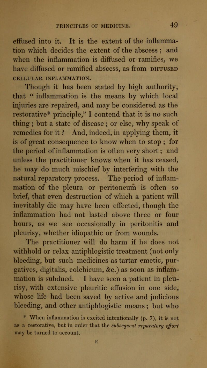 effused into it. It is the extent of the inflamma- tion which decides the extent of the abscess ; and when the inflammation is diffused or ramifies^ we have diffused or ramified abscess, as from diffused CELLULAR INFLAMMATION. Though it has been stated by high authority, that  inflammation is the means by which local injuries are repaired, and may be considered as the restorative* principle, I contend that it is no such thing ; but a state of disease ; or else, why speak of remedies for it ? And, indeed, in applying them, it is of great consequence to know when to stop ; for the period of inflammation is often very short; and unless the practitioner knows when it has ceased, he may do much mischief by interfering with the natural reparatory process. The period of inflam- mation of the pleura or peritoneum is often so brief, that even destruction of which a patient will inevitably die may have been effected, though the inflammation had not lasted above three or four hours, as we see occasionally in peritonitis and pleurisy, whether idiopathic or from wounds. The practitioner will do harm if he does not withhold or relax antiphlogistic treatment (not only bleeding, but such medicines as tartar emetic, pur- gatives, digitalis, colchicum, &c.) as soon as inflam- mation is subdued. I have seen a patient in pleu- risy, with extensive pleuritic effusion in one side, whose life had been saved by active and judicious bleeding, and other antiphlogistic means; but who * When inflammation is excited intentionally (p. 7), it is not as a restorative, but in order that the subsequent reparatory effort may be turned to account. E