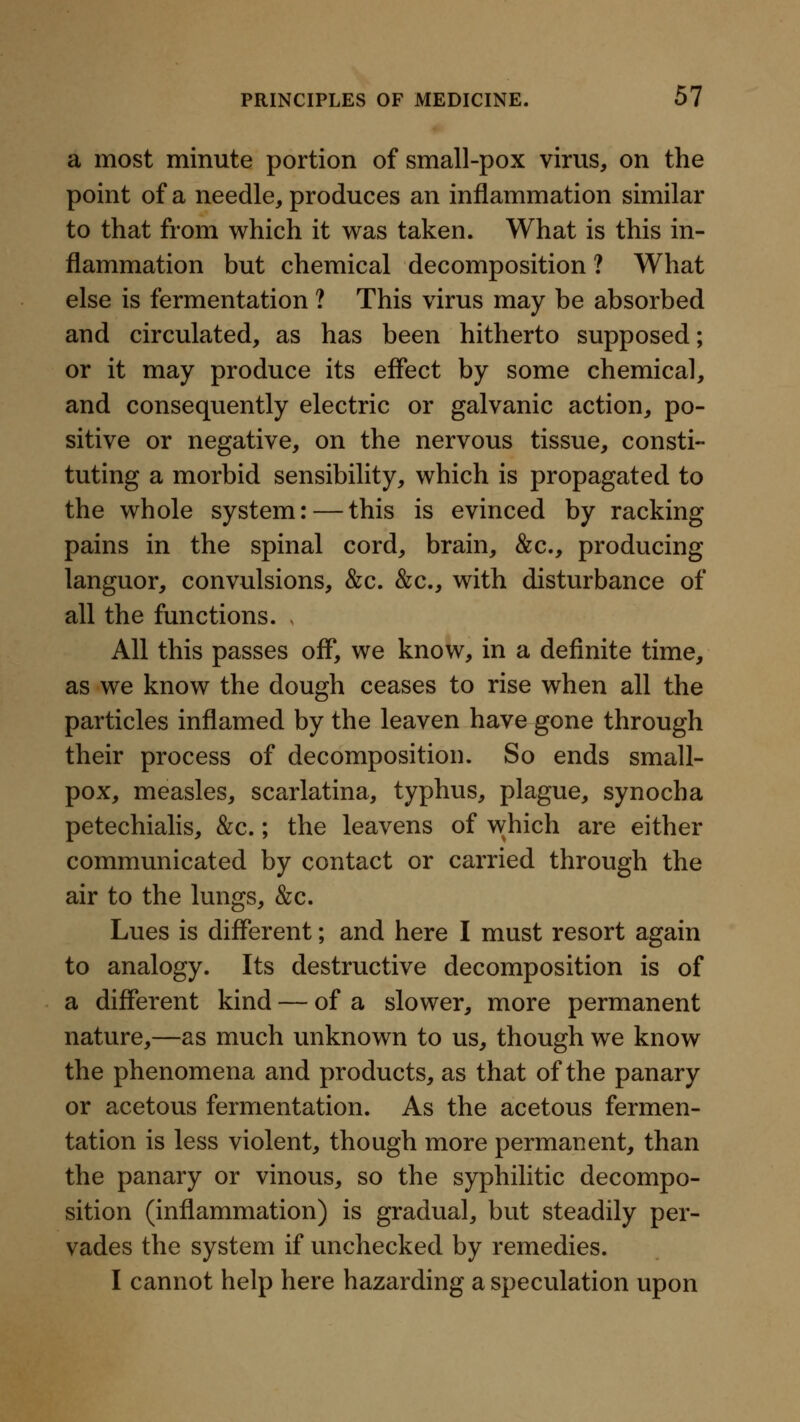 a most minute portion of small-pox virus, on the point of a needle, produces an inflammation similar to that from which it was taken. What is this in- flammation but chemical decomposition ? What else is fermentation ? This virus may be absorbed and circulated, as has been hitherto supposed; or it may produce its effect by some chemical, and consequently electric or galvanic action, po- sitive or negative, on the nervous tissue, consti- tuting a morbid sensibility, which is propagated to the whole system: — this is evinced by racking pains in the spinal cord, brain, &c., producing languor, convulsions, &c. &c., with disturbance of all the functions. . All this passes off, we know, in a definite time, as we know the dough ceases to rise when all the particles inflamed by the leaven have gone through their process of decomposition. So ends small- pox, measles, scarlatina, typhus, plague, synocha petechialis, &c.; the leavens of which are either communicated by contact or carried through the air to the lungs, &c. Lues is different; and here I must resort again to analogy. Its destructive decomposition is of a different kind — of a slower, more permanent nature,—as much unknown to us, though we know the phenomena and products, as that of the panary or acetous fermentation. As the acetous fermen- tation is less violent, though more permanent, than the panary or vinous, so the syphilitic decompo- sition (inflammation) is gradual, but steadily per- vades the system if unchecked by remedies. I cannot help here hazarding a speculation upon