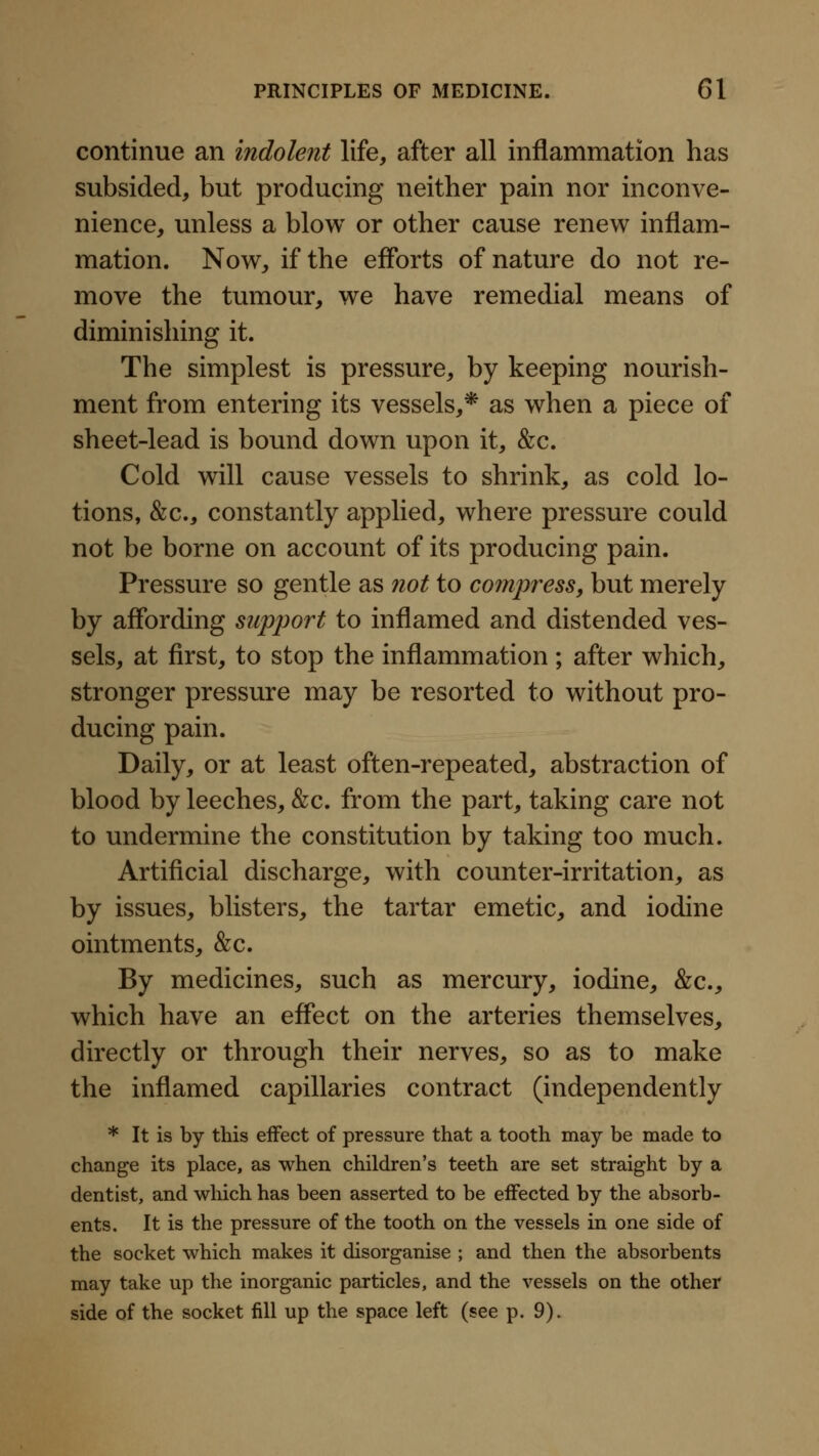 continue an indolent life, after all inflammation has subsided, but producing neither pain nor inconve- nience, unless a blow or other cause renew inflam- mation. Now, if the efforts of nature do not re- move the tumour, we have remedial means of diminishing it. The simplest is pressure, by keeping nourish- ment from entering its vessels,* as when a piece of sheet-lead is bound down upon it, &c. Cold will cause vessels to shrink, as cold lo- tions, &;c., constantly applied, where pressure could not be borne on account of its producing pain. Pressure so gentle as not to compress, but merely by affording support to inflamed and distended ves- sels, at first, to stop the inflammation ; after which, stronger pressure may be resorted to without pro- ducing pain. Daily, or at least often-repeated, abstraction of blood by leeches, &c. from the part, taking care not to undermine the constitution by taking too much. Artificial discharge, with counter-irritation, as by issues, blisters, the tartar emetic, and iodine ointments, &c. By medicines, such as mercury, iodine, &c., which have an effect on the arteries themselves, directly or through their nerves, so as to make the inflamed capillaries contract (independently * It is by this eiFect of pressure that a tooth may be made to change its place, as when children's teeth are set straight by a dentist, and which has been asserted to be effected by the absorb- ents. It is the pressure of the tooth on the vessels in one side of the socket which makes it disorganise ; and then the absorbents may take up the inorganic particles, and the vessels on the othei? side of the socket fill up the space left (see p. 9).