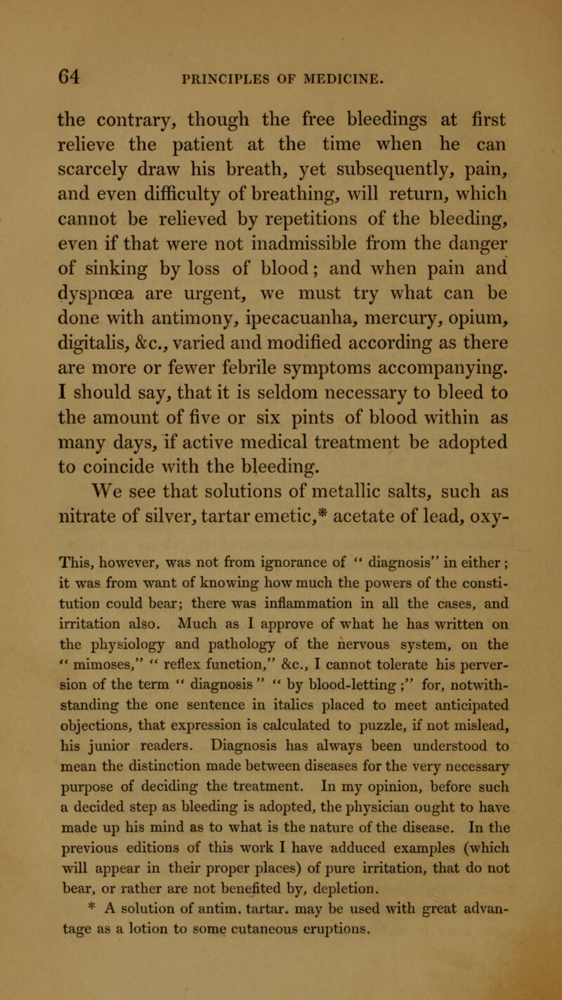 the contrary, though the free bleedings at first reheve the patient at the time when he can scarcely draw his breath, yet subsequently, pain, and even difficulty of breathing, will return, which cannot be relieved by repetitions of the bleeding, even if that were not inadmissible from the danger of sinking by loss of blood; and when pain and dyspnoea are urgent, we must try what can be done with antimony, ipecacuanha, mercury, opium, digitalis, &c., varied and modified according as there are more or fewer febrile symptoms accompanying. I should say, that it is seldom necessary to bleed to the amount of five or six pints of blood within as many days, if active medical treatment be adopted to coincide with the bleeding. We see that solutions of metallic salts, such as nitrate of silver, tartar emetic,* acetate of lead, oxy- This, however, was not from ignorance of  diagnosis in either; it was from want of knowing how much the powers of the consti- tution could bear; there was inflammation in all the cases, and irritation also. Much as I approve of what he has written on the physiology and pathology of the nervous system, on the *' mimoses,  reflex function, &c., I cannot tolerate his perver- sion of the term  diagnosis  by blood-letting ; for, notwith- standing the one sentence in italics placed to meet anticipated objections, that expression is calculated to puzzle, if not mislead, his junior readers. Diagnosis has always been understood to mean the distinction made between diseases for the very necessary purpose of deciding the treatment. In my opinion, before such a decided step as bleeding is adopted, the physician ought to have made up his mind as to what is the nature of the disease. In the previous editions of this work I have adduced examples (which will appear in their proper places) of pure irritation, that do not bear, or rather are not benefited by, depletion. * A solution of antim. tartar, may be used with great advan- tage as a lotion to some cutaneous eruptions.