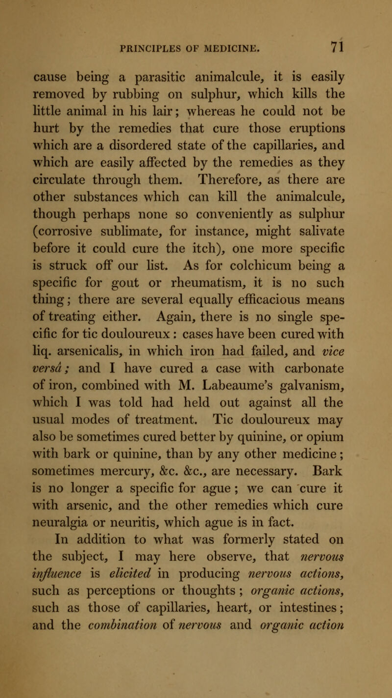 cause being a parasitic animalcule, it is easily removed by rubbing on sulphur, which kills the little animal in his lair; whereas he could not be hurt by the remedies that cure those eruptions which are a disordered state of the capillaries, and which are easily affected by the remedies as they circulate through them. Therefore, as there are other substances which can kill the animalcule, though perhaps none so conveniently as sulphur (corrosive sublimate, for instance, might salivate before it could cure the itch), one more specific is struck off our list. As for colchicum being a specific for gout or rheumatism, it is no such thing; there are several equally efficacious means of treating either. Again, there is no single spe- cific for tic douloureux : cases have been cured with liq. arsenicalis, in which iron had failed, and vice versa; and I have cured a case with carbonate of iron, combined with M. Labeaume's galvanism, which I was told had held out against all the usual modes of treatment. Tic douloureux may also be sometimes cured better by quinine, or opium with bark or quinine, than by any other medicine; sometimes mercury, &c. &c., are necessary. Bark is no longer a specific for ague ; we can cure it with arsenic, and the other remedies which cure neuralgia or neuritis, which ague is in fact. In addition to what was formerly stated on the subject, I may here observe, that nervous injiuence is elicited in producing nervous actions, such as perceptions or thoughts ; organic actions, such as those of capillaries, heart, or intestines; and the combination of nervous and organic action