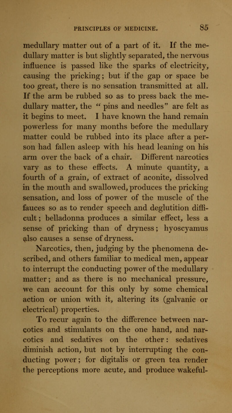 medullary matter out of a part of it. If the me- dullary matter is but slightly separated, the nervous influence is passed like the sparks of electricity, causing the pricking; but if the gap or space be too great, there is no sensation transmitted at all. If the arm be rubbed so as to press back the me- dullary matter, the '' pins and needles are felt as it begins to meet. I have known the hand remain powerless for many months before the medullary matter could be rubbed into its place after a per- son had fallen asleep with his head leaning on his arm over the back of a chair. Different narcotics vary as to these effects. A minute quantity, a fourth of a grain, of extract of aconite, dissolved in the mouth and swallowed, produces the pricking sensation, and loss of power of the muscle of the fauces so as to render speech and deglutition diffi- cult ; belladonna produces a similar effect, less a sense of pricking than of dryness; hyoscyamus ^Iso causes a sense of dryness. Narcotics, then, judging by the phenomena de- scribed, and others familiar to medical men, appear to interrupt the conducting power of the medullary matter; and as there is no mechanical pressure, we can account for this only by some chemical action or union with it, altering its (galvanic or electrical) properties. To recur again to the difference between nar- cotics and stimulants on the one hand, and nar- cotics and sedatives on the other: sedatives diminish action, but not by interrupting the con- ducting power; for digitalis or green tea render the perceptions more acute, and produce wakeful-