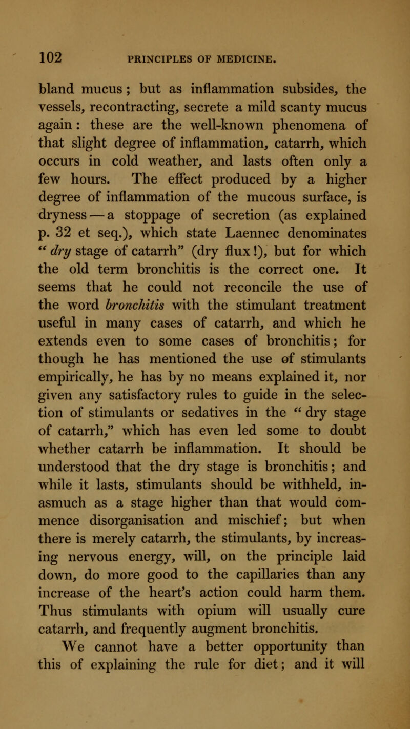 bland mucus ; but as inflammation subsides, the vessels, recontracting, secrete a mild scanty mucus again: these are the well-known phenomena of that slight degree of inflammation, catarrh, which occurs in cold weather, and lasts often only a few hours. The effect produced by a higher degree of inflammation of the mucous surface, is dryness — a stoppage of secretion (as explained p. 32 et seq.), which state Laennec denominates '^ dry stage of catarrh (dry flux!), but for which the old term bronchitis is the correct one. It seems that he could not reconcile the use of the word bronchitis with the stimulant treatment useful in many cases of catarrh, and which he extends even to some cases of bronchitis; for though he has mentioned the use of stimulants empirically, he has by no means explained it, nor given any satisfactory rules to guide in the selec- tion of stimulants or sedatives in the ^' dry stage of catarrh, which has even led some to doubt whether catarrh be inflammation. It should be understood that the dry stage is bronchitis; and while it lasts, stimulants should be withheld, in- asmuch as a stage higher than that would com- mence disorganisation and mischief; but when there is merely catarrh, the stimulants, by increas- ing nervous energy, will, on the principle laid down, do more good to the capillaries than any increase of the heart's action could harm them. Thus stimulants with opium will usually cure catarrh, and frequently augment bronchitis. We cannot have a better opportunity than this of explaining the rule for diet; and it will