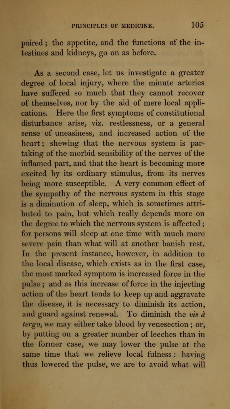 paired; the appetite, and the functions of the in- testines and kidneys, go on as before. As a second case, let us investigate a greater degree of local injury, where the minute arteries have suffered so much that they cannot recover of themselves, nor by the aid of mere local appli- cations. Here the first symptoms of constitutional disturbance arise, viz. restlessness, or a general sense of uneasiness, and increased action of the heart; shewing that the nervous system is par- taking of the morbid sensibility of the nerves of the inflamed part, and that the heart is becoming more excited by its ordinary stimulus, from its nerves being more susceptible. A very common effect of the sympathy of the nervous system in this stage is a diminution of sleep, which is sometimes attri- buted to pain, but which really depends more on the degree to which the nervous system is affected ; for persons will sleep at one time with much more severe pain than what will at another banish rest. In the present instance, however, in addition to the local disease, which exists as in the first case, the most marked symptom is increased force in the pulse ; and as this increase of force in the injecting action of the heart tends to keep up and aggravate the disease, it is necessary to diminish its action, and guard against renewal. To diminish the vis d tergo, we may either take blood by venesection ; or, by putting on a greater number of leeches than in the former case, we may lower the pulse at the same time that we relieve local fulness : having thus lowered the pulse, we are to avoid what will