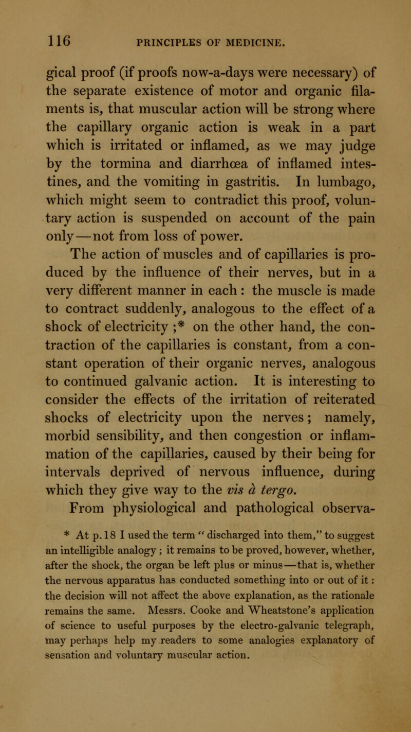 gical proof (if proofs now-a-days were necessary) of the separate existence of motor and organic fila- ments is, that muscular action will be strong where the capillary organic action is weak in a part which is irritated or inflamed, as we may judge by the tormina and diarrhoea of inflamed intes- tines, and the vomiting in gastritis. In lumbago, which might seem to contradict this proof, volun- tary action is suspended on account of the pain only—not from loss of power. The action of muscles and of capillaries is pro- duced by the influence of their nerves, but in a very different manner in each : the muscle is made to contract suddenly, analogous to the effect of a shock of electricity ;* on the other hand, the con- traction of the capillaries is constant, from a con- stant operation of their organic nerves, analogous to continued galvanic action. It is interesting to consider the effects of the irritation of reiterated shocks of electricity upon the nerves; namely, morbid sensibility, and then congestion or inflam- mation of the capillaries, caused by their being for intervals deprived of nervous influence, during which they give way to the vis a tergo. From physiological and pathological observa- * At p. 18 I used the term  discharged into them, to suggest an intelligible analogy; it remains to be proved, however, whether, after the shock, the organ be left plus or minus—that is, whether the nervous apparatus has conducted something into or out of it: the decision will not affect the above explanation, as the rationale remains the same. Messrs. Cooke and Wheatstone's application of science to useful purposes by the electro-galvanic telegraph, may perhaps help my readers to some analogies explanatory of sensation and voluntary muscular action.