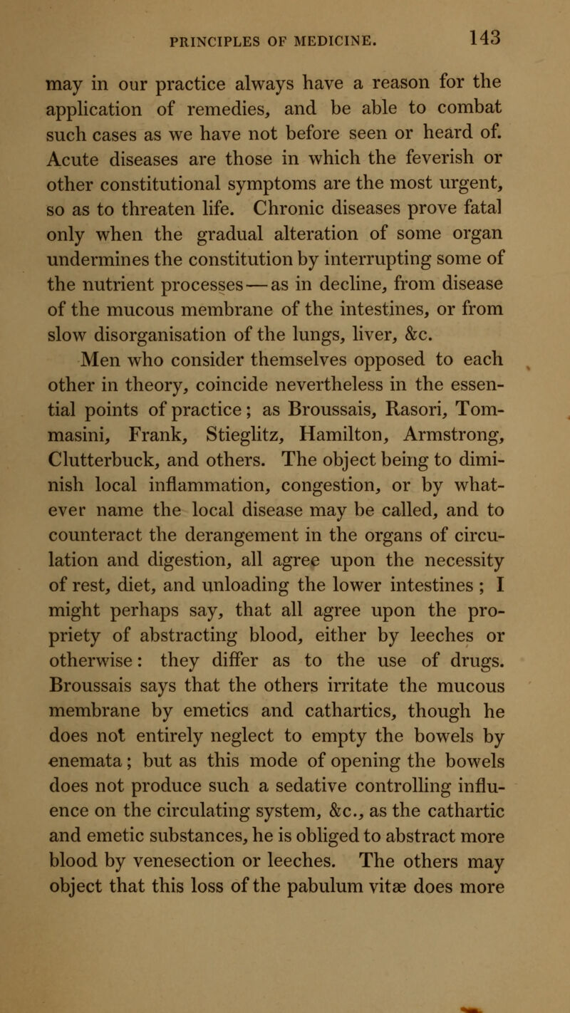 may in our practice always have a reason for the apphcation of remedies, and be able to combat such cases as we have not before seen or heard of. Acute diseases are those in which the feverish or other constitutional symptoms are the most urgent, so as to threaten life. Chronic diseases prove fatal only when the gradual alteration of some organ undermines the constitution by interrupting some of the nutrient processes — as in decline, from disease of the mucous membrane of the intestines, or from slow disorganisation of the lungs, liver, &c. Men who consider themselves opposed to each other in theory, coincide nevertheless in the essen- tial points of practice; as Broussais, Rasori, Tom- masini, Frank, Stieglitz, Hamilton, Armstrong, Clutterbuck, and others. The object being to dimi- nish local inflammation, congestion, or by what- ever name the local disease may be called, and to counteract the derangement in the organs of circu- lation and digestion, all agree upon the necessity of rest, diet, and unloading the lower intestines ; I might perhaps say, that all agree upon the pro- priety of abstracting blood, either by leeches or otherwise: they differ as to the use of drugs. Broussais says that the others irritate the mucous membrane by emetics and cathartics, though he does not entirely neglect to empty the bowels by enemata; but as this mode of opening the bowels does not produce such a sedative controlling influ- ence on the circulating system, &c., as the cathartic and emetic substances, he is obliged to abstract more blood by venesection or leeches. The others may object that this loss of the pabulum vitae does more