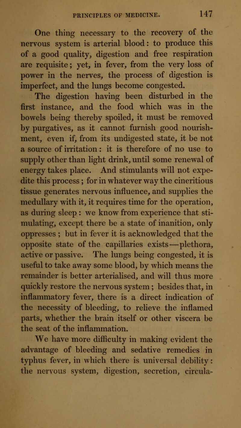 One thing necessary to the recovery of the nervous system is arterial blood: to produce this of a good quality, digestion and free respiration are requisite; yet, in fever, from the very loss of power in the nerves, the process of digestion is imperfect, and the lungs become congested. The digestion having been disturbed in the first instance, and the food which was in the bowels being thereby spoiled, it must be removed by purgatives, as it cannot furnish good nourish- ment, even if, from its undigested state, it be not a source of irritation: it is therefore of no use to supply other than light drink, until some renewal of energy takes place. And stimulants will not expe- dite this process ; for in whatever way the cineritious tissue generates nervous influence, and supplies the medullary with it, it requires time for the operation, as during sleep : we know from experience that sti- mulating, except there be a state of inanition, only oppresses ; but in fever it is acknowledged that the opposite state of the capillaries exists—plethora, active or passive. The lungs being congested, it is useful to take away some blood, by which means the remainder is better arteriahsed, and will thus more quickly restore the nervous system; besides that, in inflammatory fever, there is a direct indication of the necessity of bleeding, to relieve the inflamed parts, whether the brain itself or other viscera be the seat of the inflammation. We have more difficulty in making evident the advantage of bleeding and sedative remedies in typhus fever, in which there is universal debility: the nervous system, digestion, secretion, circula-