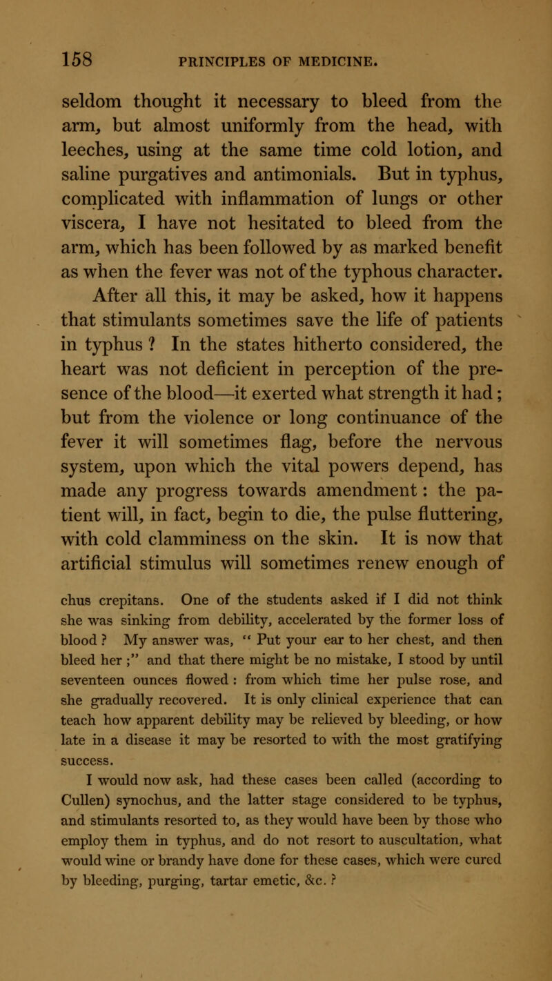 seldom thought it necessary to bleed from the arm, but almost uniformly from the head, with leeches, using at the same time cold lotion, and saline purgatives and antimonials. But in typhus, complicated with inflammation of lungs or other viscera, I have not hesitated to bleed from the arm, which has been followed by as marked benefit as when the fever was not of the typhous character. After all this, it may be asked, how it happens that stimulants sometimes save the life of patients in typhus ? In the states hitherto considered, the heart was not deficient in perception of the pre- sence of the blood—it exerted what strength it had; but from the violence or long continuance of the fever it will sometimes flag, before the nervous system, upon which the vital powers depend, has made any progress towards amendment: the pa- tient will, in fact, begin to die, the pulse fluttering, with cold clamminess on the skin. It is now that artificial stimulus will sometimes renew enough of chus crepitans. One of the students asked if I did not think she was sinking from debility, accelerated by the former loss of blood ? My answer was, ** Put your ear to her chest, and then bleed her ; and that there might be no mistake, I stood by until seventeen ounces flowed : from which time her pulse rose, and she gradually recovered. It is only clinical experience that can teach how apparent debility may be relieved by bleeding, or how late in a disease it may be resorted to with the most gratifying success. I would now ask, had these cases been called (according to CuUen) synochus, and the latter stage considered to be typhus, and stimulants resorted to, as they would have been by those who employ them in typhus, and do not resort to auscultation, what would wine or brandy have done for these cases, which were cured by bleeding, purging, tartar emetic, &c. ?