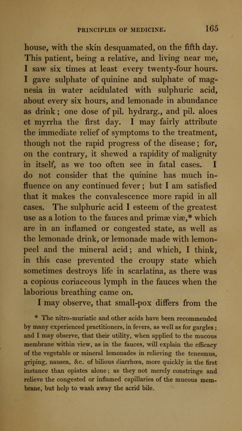 house, with the skin desquamated, on the fifth day. This patient, being a relative, and hving near me, I saw six times at least every twenty-four hours. I gave sulphate of quinine and sulphate of mag- nesia in water acidulated with sulphuric acid, about every six hours, and lemonade in abundance as drink; one dose of pil. hydrarg., and pil. aloes et myrrha the first day. I may fairly attribute the immediate relief of symptoms to the treatment, though not the rapid progress of the disease; for, on the contrary, it shewed a rapidity of malignity in itself, as we too often see in fatal cases. I do not consider that the quinine has much in- fluence on any continued fever; but I am satisfied that it makes the convalescence more rapid in all cases. The sulphuric acid I esteem of the greatest use as a lotion to the fauces and primae viae,* which are in an inflamed or congested state, as well as the lemonade drink, or lemonade made with lemon- peel and the mineral acid; and which, I think, in this case prevented the croupy state which sometimes destroys life in scarlatina, as there was a copious coriaceous lymph in the fauces when the laborious breathing came on. I may observe, that small-pox differs from the * The nitro-muriatic and other acids have been recommended by many experienced practitioners, in fevers, as well as for gargles j and I may observe, that their utility, v^^hen applied to the mucous membrane within view, as in the fauces, will explain the efficacy of the vegetable or mineral lemonades in relieving the tenesmus, griping, nausea, &c. of bilious diarrhoea, more quickly in the first instance than opiates alone; as they not merely constringe and relieve the congested or inflamed capillaries of the mucous mem- brane, but help to wash away the acrid bile.