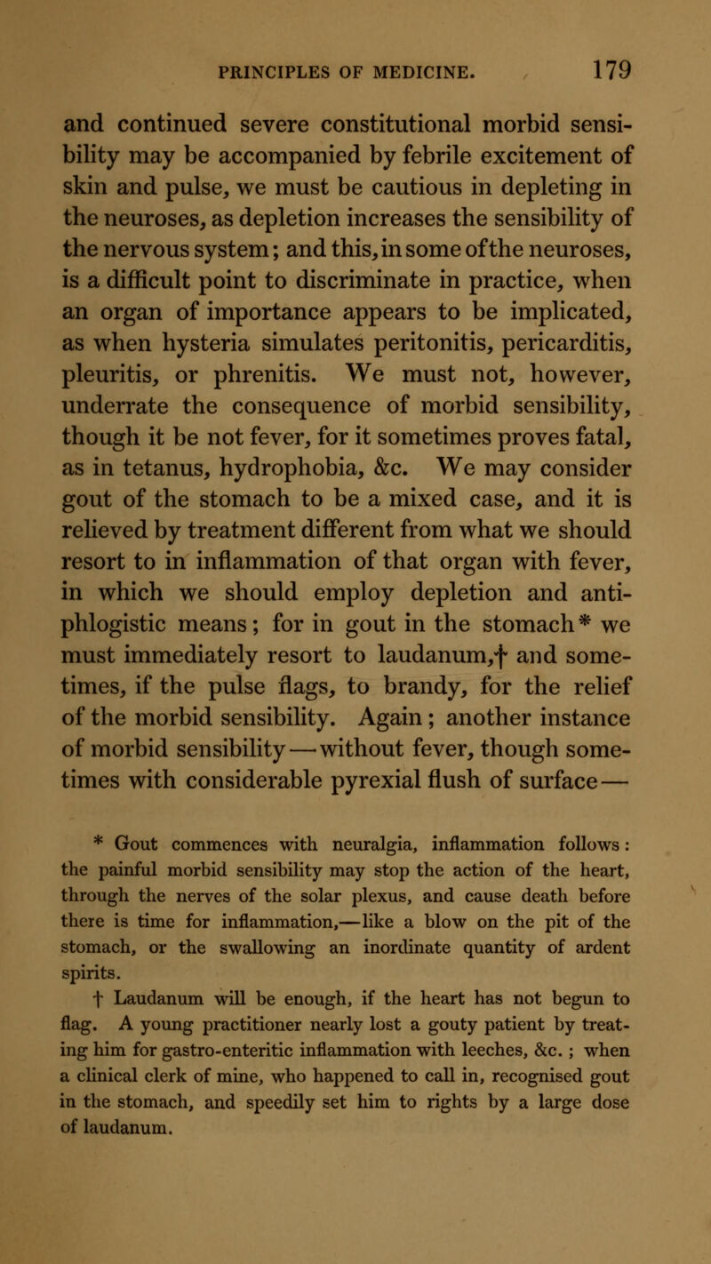 and continued severe constitutional morbid sensi- bility may be accompanied by febrile excitement of skin and pulse, we must be cautious in depleting in the neuroses, as depletion increases the sensibility of the nervous system; and this, in some of the neuroses, is a difficult point to discriminate in practice, when an organ of importance appears to be implicated, as when hysteria simulates peritonitis, pericarditis, pleuritis, or phrenitis. We must not, however, underrate the consequence of morbid sensibility, though it be not fever, for it sometimes proves fatal, as in tetanus, hydrophobia, &c. We may consider gout of the stomach to be a mixed case, and it is relieved by treatment different from what we should resort to in inflammation of that organ with fever, in which we should employ depletion and anti- phlogistic means; for in gout in the stomach * we must immediately resort to laudanum,f and some- times, if the pulse flags, to brandy, for the relief of the morbid sensibility. Again ; another instance of morbid sensibility—-without fever, though some- times with considerable pyrexial flush of surface— * Gout commences with neuralgia, inflammation follows; the painful morbid sensibility may stop the action of the heart, through the nerves of the solar plexus, and cause death before there is time for inflammation,—like a blow on the pit of the stomach, or the swallowing an inordinate quantity of ardent spirits. t Laudanum will be enough, if the heart has not begun to flag. A young practitioner nearly lost a gouty patient by treat- ing him for gastro-enteritic inflammation with leeches, &c.; when a clinical clerk of mine, who happened to call in, recognised gout in the stomach, and speedily set him to rights by a large dose of laudanum.