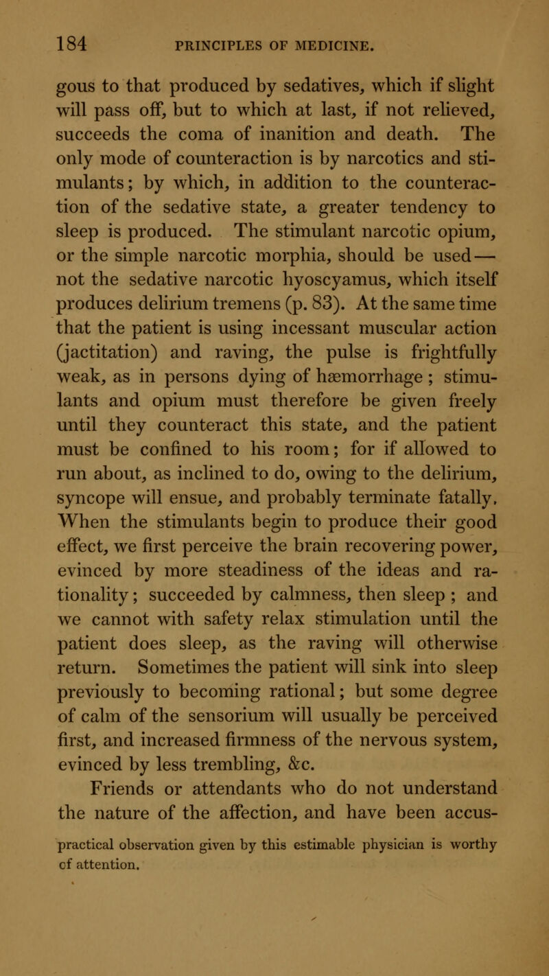 gous to that produced by sedatives, which if slight will pass off, but to which at last, if not relieved, succeeds the coma of inanition and death. The only mode of counteraction is by narcotics and sti- mulants ; by which, in addition to the counterac- tion of the sedative state, a greater tendency to sleep is produced. The stimulant narcotic opium, or the simple narcotic morphia, should be used — not the sedative narcotic hyoscyamus, which itself produces delirium tremens (p. 83). At the same time that the patient is using incessant muscular action (jactitation) and raving, the pulse is frightfully weak, as in persons dying of haemorrhage ; stimu- lants and opium must therefore be given freely until they counteract this state, and the patient must be confined to his room; for if allowed to run about, as inclined to do, owing to the delirium, syncope will ensue, and probably terminate fatally. When the stimulants begin to produce their good effect, we first perceive the brain recovering power, evinced by more steadiness of the ideas and ra- tionality ; succeeded by calmness, then sleep ; and we cannot with safety relax stimulation until the patient does sleep, as the raving will otherwise return. Sometimes the patient will sink into sleep previously to becoming rational; but some degree of calm of the sensorium will usually be perceived first, and increased firmness of the nervous system, evinced by less trembling, &c. Friends or attendants who do not understand the nature of the affection, and have been accus- practical observation given by this estimable physician is vi^orthy of attention.