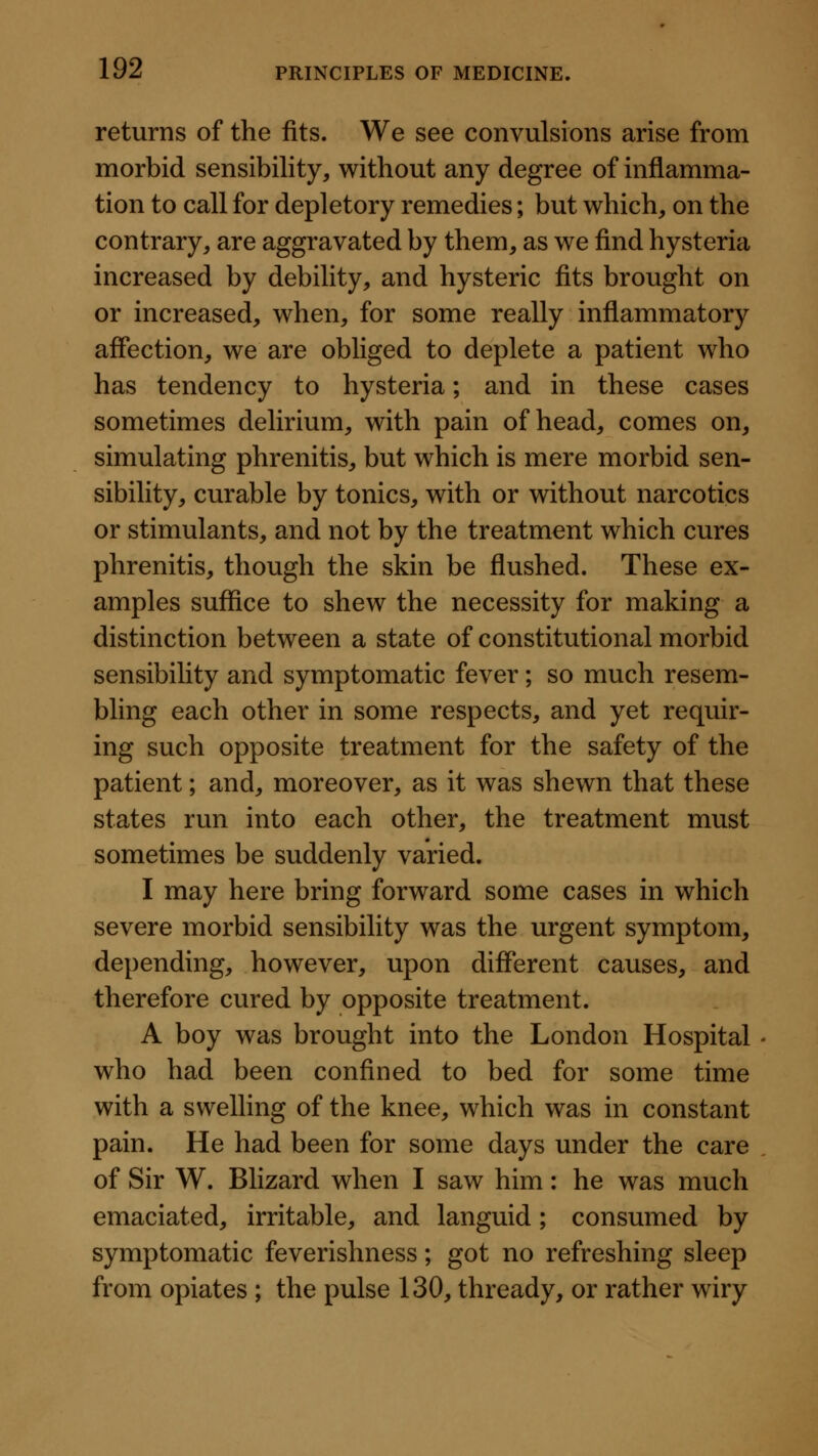 returns of the fits. We see convulsions arise from morbid sensibility, without any degree of inflamma- tion to call for depletory remedies; but which, on the contrary, are aggravated by them, as we find hysteria increased by debility, and hysteric fits brought on or increased, when, for some really inflammatory affection, we are obliged to deplete a patient who has tendency to hysteria; and in these cases sometimes delirium, with pain of head, comes on, simulating phrenitis, but which is mere morbid sen- sibility, curable by tonics, with or without narcotics or stimulants, and not by the treatment which cures phrenitis, though the skin be flushed. These ex- amples suffice to shew the necessity for making a distinction between a state of constitutional morbid sensibility and symptomatic fever; so much resem- bling each other in some respects, and yet requir- ing such opposite treatment for the safety of the patient; and, moreover, as it was shewn that these states run into each other, the treatment must sometimes be suddenly varied. I may here bring forward some cases in which severe morbid sensibility was the urgent symptom, depending, however, upon different causes, and therefore cured by opposite treatment. A boy was brought into the London Hospital who had been confined to bed for some time with a swelling of the knee, which was in constant pain. He had been for some days under the care of Sir W. Blizard when I saw him: he was much emaciated, irritable, and languid; consumed by symptomatic feverishness; got no refreshing sleep from opiates ; the pulse 130, thready, or rather wiry