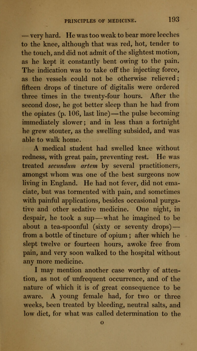 — very hard. He was too weak to bear more leeches to the knee, although that was red, hot, tender to the touch, and did not admit of the slightest motion, as he kept it constantly bent owing to the pain. The indication was to take off the injecting force, as the vessels could not be otherwise relieved; fifteen drops of tincture of digitahs were ordered three times in the twenty-four hours. After the second dose, he got better sleep than he had from the opiates (p. 106, last line)—the pulse becoming immediately slower; and in less than a fortnight he grew stouter, as the swelling subsided, and was able to walk home. A medical student had swelled knee without redness, with great pain, preventing rest. He was treated secundum artem by several practitioners, amongst whom was one of the best surgeons now living in England. He had not fever, did not ema- ciate, but was tormented with pain, and sometimes with painful applications, besides occasional purga- tive and other sedative medicine. One night, in despair, he took a sup—what he imagined to be about a tea-spoonful (sixty or seventy drops) — from a bottle of tincture of opium; after which he slept twelve or fourteen hours, awoke free from pain, and very soon walked to the hospital without any more medicine. I may mention another case worthy of atten- tion, as not of unfrequent occurrence, and of the nature of which it is of great consequence to be aware. A young female had, for two or three weeks, been treated by bleeding, neutral salts, and low diet, for what was called determination to the o