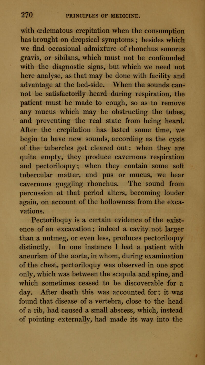 with oedematous crepitation when the consumption has brought on dropsical symptoms ; besides which we find occasional admixture of rhonchus sonorus gravis, or sibilans, which must not be confounded with the diagnostic signs, but which we need not here analyse, as that may be done with facility and advantage at the bed-side. When the sounds can- not be satisfactorily heard during respiration, the patient must be made to cough, so as to remove any mucus which may be obstructing the tubes, and preventing the real state from being heard. After the crepitation has lasted some time, we begin to have new sounds, according as the cysts of the tubercles get cleared out: when they are quite empty, they produce cavernous respiration and pectoriloquy; when they contain some soft tubercular matter, and pus or mucus, we hear cavernous guggling rhonchus. The sound from percussion at that period alters, becoming louder again, on account of the hollowness from the exca- vations. Pectoriloquy is a certain evidence of the exist- ence of an excavation; indeed a cavity not larger than a nutmeg, or even less, produces pectoriloquy distinctly. In one instance I had a patient with aneurism of the aorta, in whom, during examination of the chest, pectoriloquy was observed in one spot only, which was between the scapula and spine, and which sometimes ceased to be discoverable for a day. After death this was accounted for; it was found that disease of a vertebra, close to the head of a rib, had caused a small abscess, which, instead of pointing externally, had made its way into the