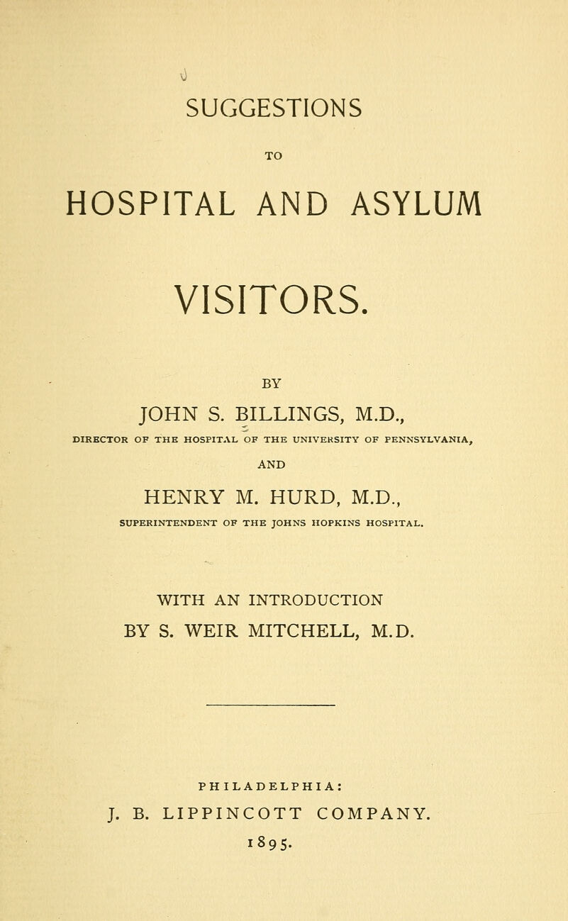 TO HOSPITAL AND ASYLUM VISITORS. BY JOHN S. BILLINGS, M.D., DIRECTOR OF THE HOSPITAL OF THE UNIVERSITY OF PENNSYLVANIA, HENRY M. HURD, M.D., SUPERINTENDENT OF THE JOHNS HOPKINS HOSPITAL. WITH AN INTRODUCTION BY S. WEIR MITCHELL, M.D. PHILADELPHIA: J. B. LIPPINCOTT COMPANY. 1895.